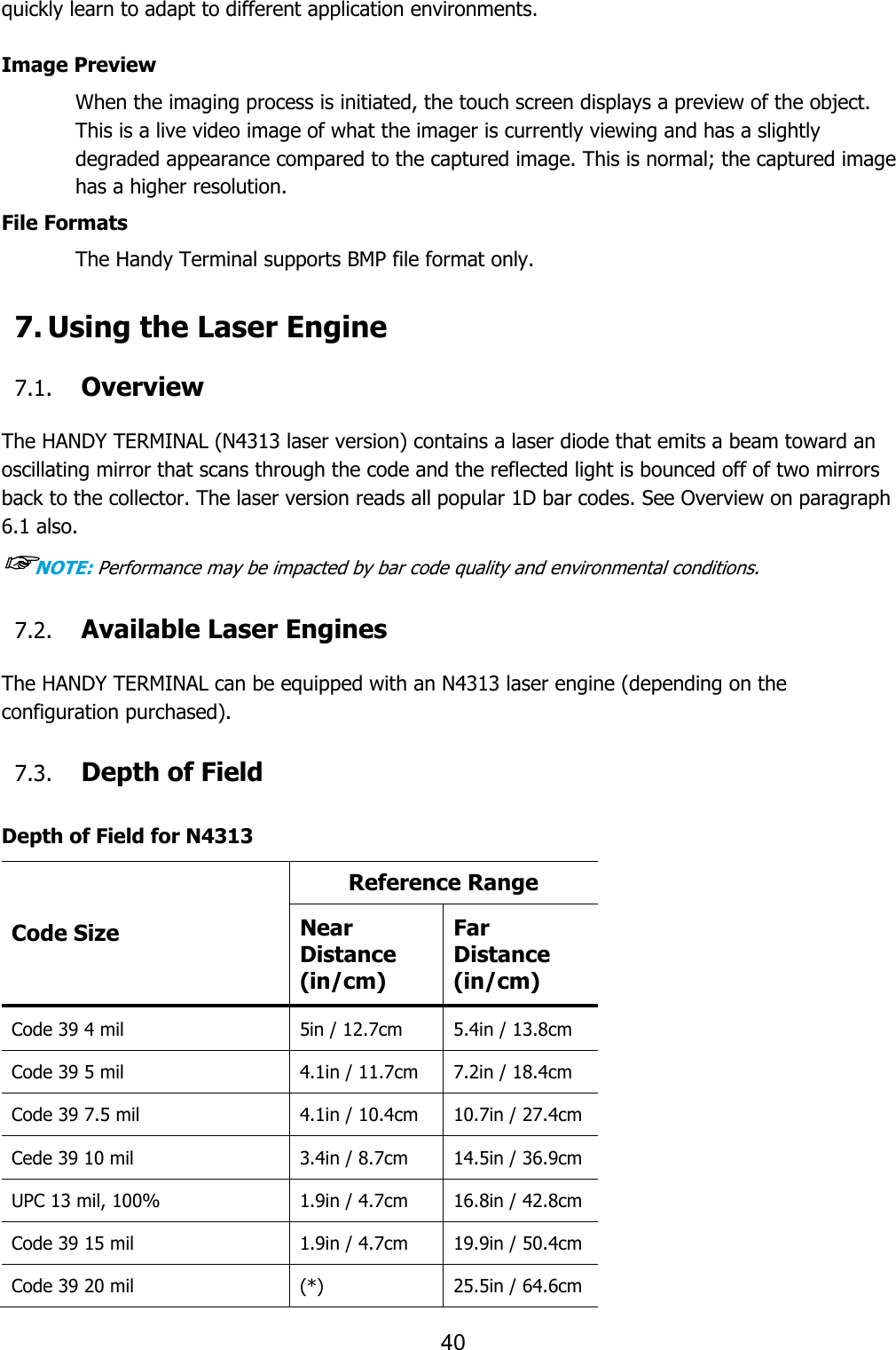 40  quickly learn to adapt to different application environments.  Image Preview When the imaging process is initiated, the touch screen displays a preview of the object. This is a live video image of what the imager is currently viewing and has a slightly degraded appearance compared to the captured image. This is normal; the captured image has a higher resolution.  File Formats The Handy Terminal supports BMP file format only.  7. Using the Laser Engine  7.1. Overview  The HANDY TERMINAL (N4313 laser version) contains a laser diode that emits a beam toward an oscillating mirror that scans through the code and the reflected light is bounced off of two mirrors back to the collector. The laser version reads all popular 1D bar codes. See Overview on paragraph 6.1 also. ☞NOTE: Performance may be impacted by bar code quality and environmental conditions.  7.2. Available Laser Engines  The HANDY TERMINAL can be equipped with an N4313 laser engine (depending on the configuration purchased).  7.3. Depth of Field  Depth of Field for N4313 Code Size Reference Range Near Distance (in/cm) Far Distance (in/cm) Code 39 4 mil 5in / 12.7cm 5.4in / 13.8cm Code 39 5 mil 4.1in / 11.7cm 7.2in / 18.4cm Code 39 7.5 mil 4.1in / 10.4cm 10.7in / 27.4cm Cede 39 10 mil 3.4in / 8.7cm 14.5in / 36.9cm UPC 13 mil, 100% 1.9in / 4.7cm 16.8in / 42.8cm Code 39 15 mil 1.9in / 4.7cm 19.9in / 50.4cm Code 39 20 mil (*) 25.5in / 64.6cm 