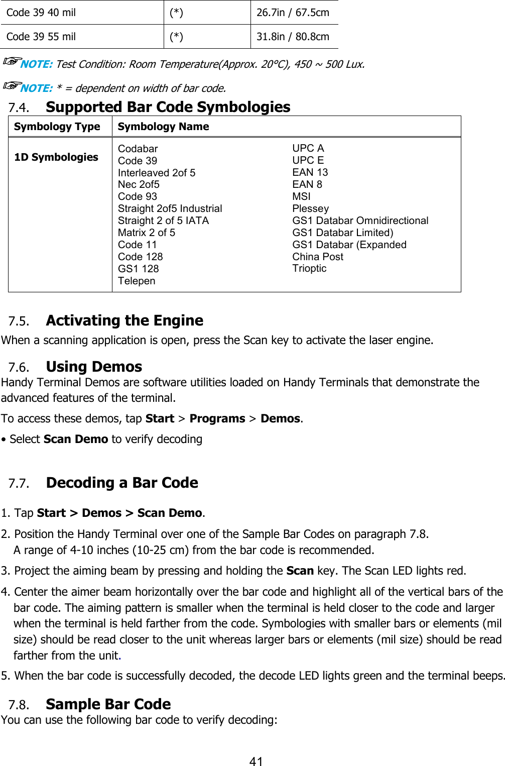 41  Code 39 40 mil (*) 26.7in / 67.5cm Code 39 55 mil (*) 31.8in / 80.8cm ☞NOTE: Test Condition: Room Temperature(Approx. 20°C), 450 ~ 500 Lux. ☞NOTE: * = dependent on width of bar code. 7.4. Supported Bar Code Symbologies Symbology Type Symbology Name  1D Symbologies Codabar Code 39 Interleaved 2of 5 Nec 2of5 Code 93 Straight 2of5 Industrial Straight 2 of 5 IATA Matrix 2 of 5 Code 11 Code 128 GS1 128 Telepen UPC A UPC E EAN 13 EAN 8 MSI Plessey GS1 Databar Omnidirectional GS1 Databar Limited) GS1 Databar (Expanded China Post Trioptic   7.5. Activating the Engine  When a scanning application is open, press the Scan key to activate the laser engine.  7.6. Using Demos Handy Terminal Demos are software utilities loaded on Handy Terminals that demonstrate the advanced features of the terminal.  To access these demos, tap Start &gt; Programs &gt; Demos. • Select Scan Demo to verify decoding  7.7. Decoding a Bar Code  1. Tap Start &gt; Demos &gt; Scan Demo. 2. Position the Handy Terminal over one of the Sample Bar Codes on paragraph 7.8. A range of 4-10 inches (10-25 cm) from the bar code is recommended. 3. Project the aiming beam by pressing and holding the Scan key. The Scan LED lights red. 4. Center the aimer beam horizontally over the bar code and highlight all of the vertical bars of the bar code. The aiming pattern is smaller when the terminal is held closer to the code and larger when the terminal is held farther from the code. Symbologies with smaller bars or elements (mil size) should be read closer to the unit whereas larger bars or elements (mil size) should be read farther from the unit.  5. When the bar code is successfully decoded, the decode LED lights green and the terminal beeps.  7.8. Sample Bar Code You can use the following bar code to verify decoding: 