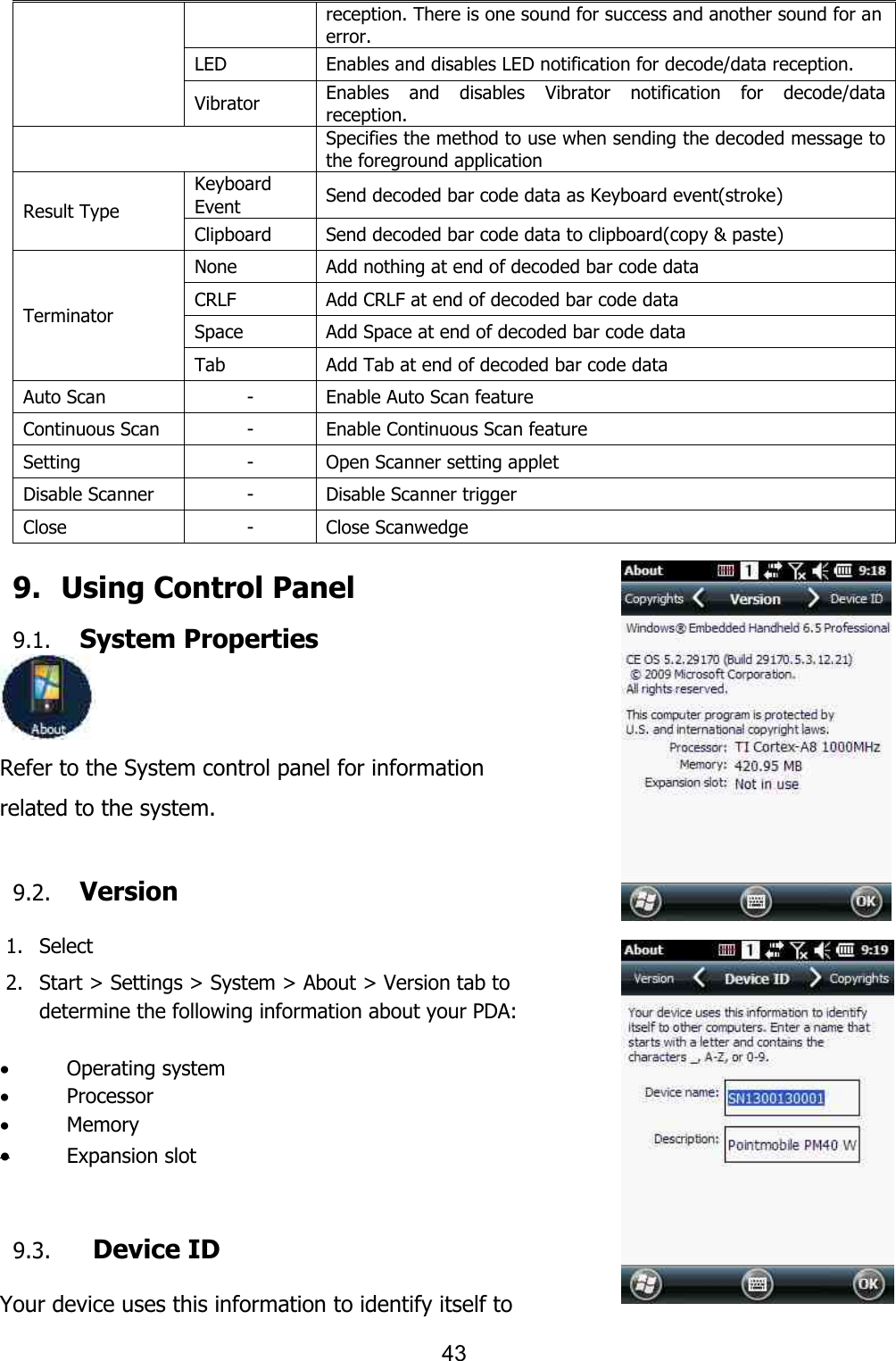 43  reception. There is one sound for success and another sound for an error. LED Enables and disables LED notification for decode/data reception. Vibrator Enables  and  disables  Vibrator  notification  for  decode/data reception.  Specifies the method to use when sending the decoded message to the foreground application Result Type Keyboard Event Send decoded bar code data as Keyboard event(stroke) Clipboard Send decoded bar code data to clipboard(copy &amp; paste) Terminator None Add nothing at end of decoded bar code data CRLF Add CRLF at end of decoded bar code data Space Add Space at end of decoded bar code data Tab Add Tab at end of decoded bar code data Auto Scan - Enable Auto Scan feature Continuous Scan - Enable Continuous Scan feature Setting - Open Scanner setting applet Disable Scanner - Disable Scanner trigger Close - Close Scanwedge  9.   Using Control Panel 9.1. System Properties  Refer to the System control panel for information related to the system.  9.2. Version  1. Select   2. Start &gt; Settings &gt; System &gt; About &gt; Version tab to   determine the following information about your PDA:  · Operating system · Processor · Memory · Expansion slot   9.3.   Device ID  Your device uses this information to identify itself to 