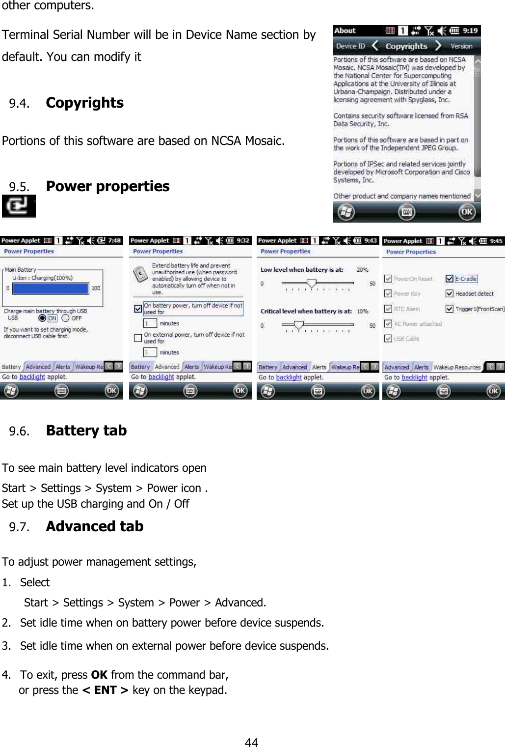 44  other computers.  Terminal Serial Number will be in Device Name section by default. You can modify it  9.4. Copyrights  Portions of this software are based on NCSA Mosaic.  9.5. Power properties                        9.6. Battery tab  To see main battery level indicators open Start &gt; Settings &gt; System &gt; Power icon . Set up the USB charging and On / Off   9.7. Advanced tab  To adjust power management settings,   1. Select   Start &gt; Settings &gt; System &gt; Power &gt; Advanced.   2. Set idle time when on battery power before device suspends.  3. Set idle time when on external power before device suspends.   4. To exit, press OK from the command bar,       or press the &lt; ENT &gt; key on the keypad.  