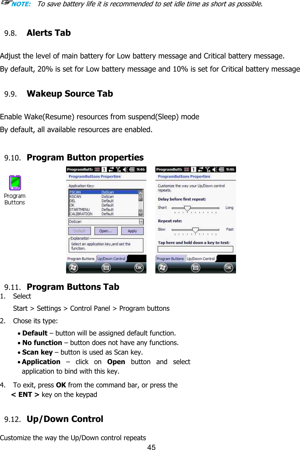 45  ☞NOTE:    To save battery life it is recommended to set idle time as short as possible.  9.8. Alerts Tab  Adjust the level of main battery for Low battery message and Critical battery message.  By default, 20% is set for Low battery message and 10% is set for Critical battery message  9.9. Wakeup Source Tab  Enable Wake(Resume) resources from suspend(Sleep) mode  By default, all available resources are enabled.  9.10. Program Button properties           9.11. Program Buttons Tab 1. Select   Start &gt; Settings &gt; Control Panel &gt; Program buttons 2. Chose its type: · Default – button will be assigned default function. · No function – button does not have any functions. · Scan key – button is used as Scan key. · Application  –  click  on  Open  button  and  select application to bind with this key.  4.    To exit, press OK from the command bar, or press the  &lt; ENT &gt; key on the keypad   9.12. Up/Down Control  Customize the way the Up/Down control repeats 