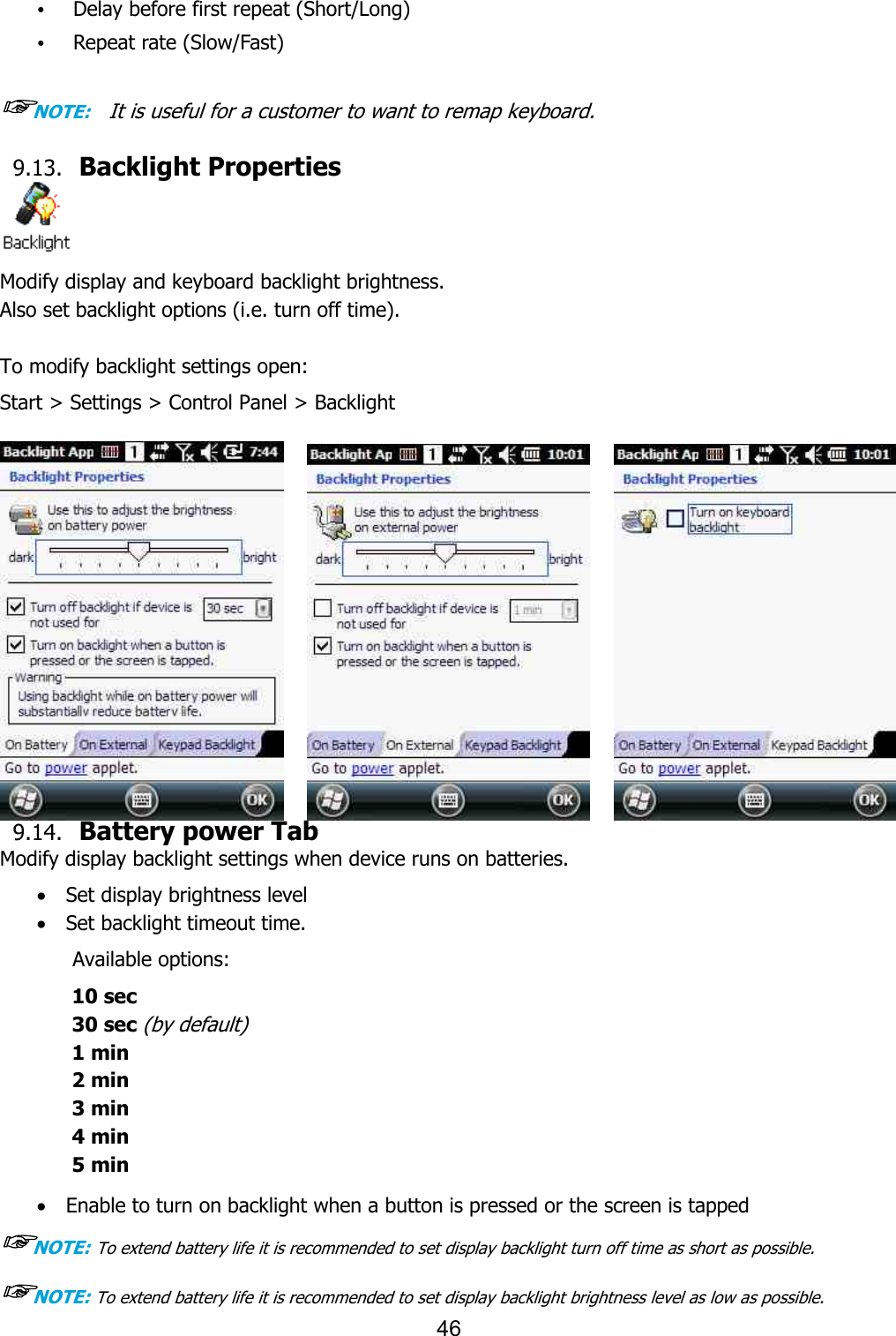  • Delay before first repeat (Short/Long)• Repeat rate (Slow/Fast)  ☞NOTE:    It is useful for a customer to want to remap keyboard. 9.13. Backlight Properties Modify display and keyboard backlight brightness. Also set backlight options (i.e. turn off time). To modify backlight settings open:Start &gt; Settings &gt; Control Panel &gt; Backl       9.14. Battery power TabModify display backlight settings when device runs on batteries.· Set display brightness level· Set backlight timeout time. Available options: 10 sec 30 sec (by default) 1 min 2 min 3 min 4 min   5 min  · Enable to turn on backlight when a button is pressed or the screen is tapped☞NOTE: To extend battery life it is recommended to set display backlight turn off time as short as possible.☞NOTE: To extend battery life it is recommended to set display backlight brightness leve46 Delay before first repeat (Short/Long)  It is useful for a customer to want to remap keyboard.  Backlight Properties Modify display and keyboard backlight brightness.   Also set backlight options (i.e. turn off time). To modify backlight settings open: Start &gt; Settings &gt; Control Panel &gt; Backlight Battery power Tab Modify display backlight settings when device runs on batteries. Set display brightness level Set backlight timeout time.   backlight when a button is pressed or the screen is tappedTo extend battery life it is recommended to set display backlight turn off time as short as possible.To extend battery life it is recommended to set display backlight brightness level as low as possible.backlight when a button is pressed or the screen is tapped To extend battery life it is recommended to set display backlight turn off time as short as possible. l as low as possible. 