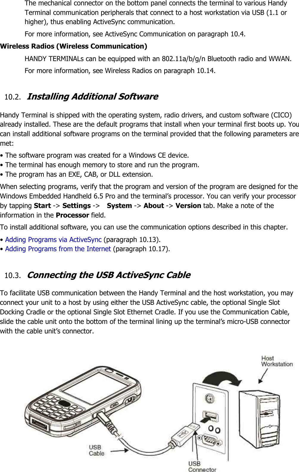 50  The mechanical connector on the bottom panel connects the terminal to various Handy Terminal communication peripherals that connect to a host workstation via USB (1.1 or higher), thus enabling ActiveSync communication.  For more information, see ActiveSync Communication on paragraph 10.4. Wireless Radios (Wireless Communication) HANDY TERMINALs can be equipped with an 802.11a/b/g/n Bluetooth radio and WWAN.   For more information, see Wireless Radios on paragraph 10.14.  10.2. Installing Additional Software  Handy Terminal is shipped with the operating system, radio drivers, and custom software (CICO) already installed. These are the default programs that install when your terminal first boots up. You can install additional software programs on the terminal provided that the following parameters are met:  • The software program was created for a Windows CE device. • The terminal has enough memory to store and run the program. • The program has an EXE, CAB, or DLL extension. When selecting programs, verify that the program and version of the program are designed for the Windows Embedded Handheld 6.5 Pro and the terminal’s processor. You can verify your processor by tapping Start -&gt; Settings -&gt;    System -&gt; About -&gt; Version tab. Make a note of the information in the Processor field.  To install additional software, you can use the communication options described in this chapter. • Adding Programs via ActiveSync (paragraph 10.13). • Adding Programs from the Internet (paragraph 10.17).  10.3. Connecting the USB ActiveSync Cable  To facilitate USB communication between the Handy Terminal and the host workstation, you may connect your unit to a host by using either the USB ActiveSync cable, the optional Single Slot Docking Cradle or the optional Single Slot Ethernet Cradle. If you use the Communication Cable, slide the cable unit onto the bottom of the terminal lining up the terminal’s micro-USB connector with the cable unit’s connector.              