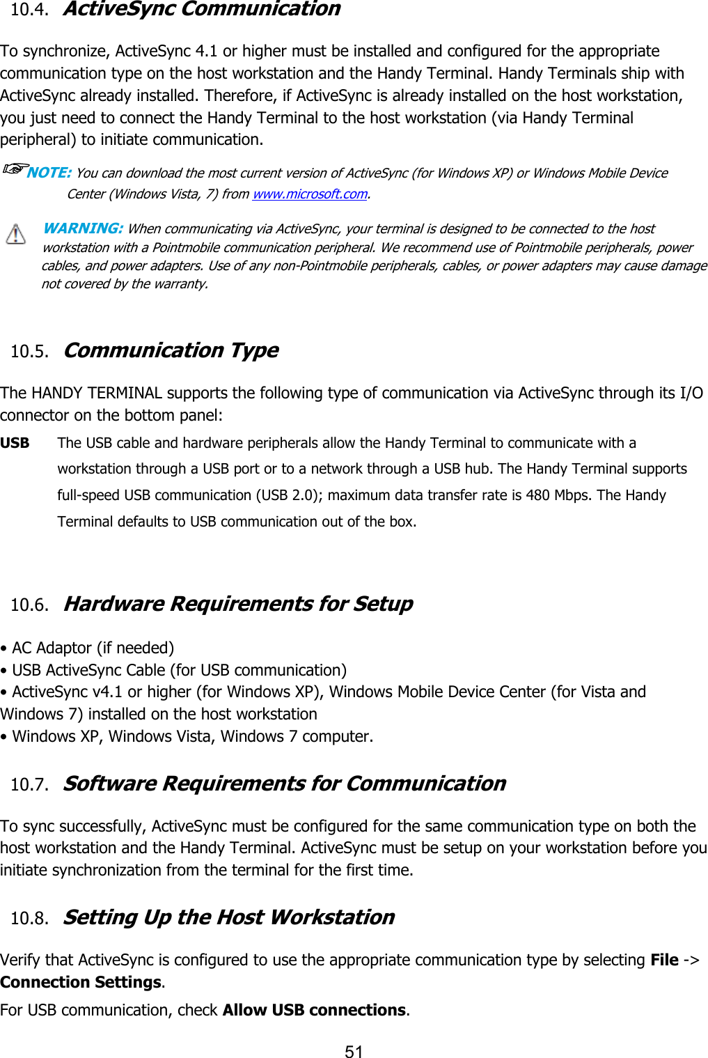 51  10.4. ActiveSync Communication  To synchronize, ActiveSync 4.1 or higher must be installed and configured for the appropriate communication type on the host workstation and the Handy Terminal. Handy Terminals ship with ActiveSync already installed. Therefore, if ActiveSync is already installed on the host workstation, you just need to connect the Handy Terminal to the host workstation (via Handy Terminal peripheral) to initiate communication. ☞NOTE: You can download the most current version of ActiveSync (for Windows XP) or Windows Mobile Device Center (Windows Vista, 7) from www.microsoft.com.  WARNING: When communicating via ActiveSync, your terminal is designed to be connected to the host workstation with a Pointmobile communication peripheral. We recommend use of Pointmobile peripherals, power cables, and power adapters. Use of any non-Pointmobile peripherals, cables, or power adapters may cause damage not covered by the warranty.   10.5. Communication Type  The HANDY TERMINAL supports the following type of communication via ActiveSync through its I/O connector on the bottom panel:  USB    The USB cable and hardware peripherals allow the Handy Terminal to communicate with a workstation through a USB port or to a network through a USB hub. The Handy Terminal supports full-speed USB communication (USB 2.0); maximum data transfer rate is 480 Mbps. The Handy Terminal defaults to USB communication out of the box.   10.6. Hardware Requirements for Setup  • AC Adaptor (if needed) • USB ActiveSync Cable (for USB communication) • ActiveSync v4.1 or higher (for Windows XP), Windows Mobile Device Center (for Vista and Windows 7) installed on the host workstation • Windows XP, Windows Vista, Windows 7 computer.  10.7. Software Requirements for Communication  To sync successfully, ActiveSync must be configured for the same communication type on both the host workstation and the Handy Terminal. ActiveSync must be setup on your workstation before you initiate synchronization from the terminal for the first time.  10.8. Setting Up the Host Workstation  Verify that ActiveSync is configured to use the appropriate communication type by selecting File -&gt; Connection Settings.  For USB communication, check Allow USB connections. 