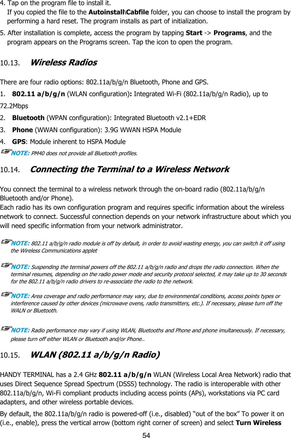 54  4. Tap on the program file to install it. If you copied the file to the Autoinstall\Cabfile folder, you can choose to install the program by performing a hard reset. The program installs as part of initialization.  5. After installation is complete, access the program by tapping Start -&gt; Programs, and the program appears on the Programs screen. Tap the icon to open the program.   10.13. Wireless Radios   There are four radio options: 802.11a/b/g/n Bluetooth, Phone and GPS. 1.    802.11 a/b/g/n (WLAN configuration): Integrated Wi-Fi (802.11a/b/g/n Radio), up to 72.2Mbps 2.    Bluetooth (WPAN configuration): Integrated Bluetooth v2.1+EDR 3.    Phone (WWAN configuration): 3.9G WWAN HSPA Module 4.    GPS: Module inherent to HSPA Module ☞NOTE: PM40 does not provide all Bluetooth profiles.    10.14. Connecting the Terminal to a Wireless Network   You connect the terminal to a wireless network through the on-board radio (802.11a/b/g/n Bluetooth and/or Phone). Each radio has its own configuration program and requires specific information about the wireless network to connect. Successful connection depends on your network infrastructure about which you will need specific information from your network administrator.  ☞NOTE: 802.11 a/b/g/n radio module is off by default, in order to avoid wasting energy, you can switch it off using the Wireless Communications applet  ☞NOTE: Suspending the terminal powers off the 802.11 a/b/g/n radio and drops the radio connection. When the terminal resumes, depending on the radio power mode and security protocol selected, it may take up to 30 seconds for the 802.11 a/b/g/n radio drivers to re-associate the radio to the network.  ☞NOTE: Area coverage and radio performance may vary, due to environmental conditions, access points types or interference caused by other devices (microwave ovens, radio transmitters, etc.). If necessary, please turn off the WALN or Bluetooth.  ☞NOTE: Radio performance may vary if using WLAN, Bluetooths and Phone and phone imultaneously. If necessary, please turn off either WLAN or Bluetooth and/or Phone..  10.15. WLAN (802.11 a/b/g/n Radio)   HANDY TERMINAL has a 2.4 GHz 802.11 a/b/g/n WLAN (Wireless Local Area Network) radio that uses Direct Sequence Spread Spectrum (DSSS) technology. The radio is interoperable with other 802.11a/b/g/n, Wi-Fi compliant products including access points (APs), workstations via PC card adapters, and other wireless portable devices.  By default, the 802.11a/b/g/n radio is powered-off (i.e., disabled) “out of the box” To power it on (i.e., enable), press the vertical arrow (bottom right corner of screen) and select Turn Wireless 
