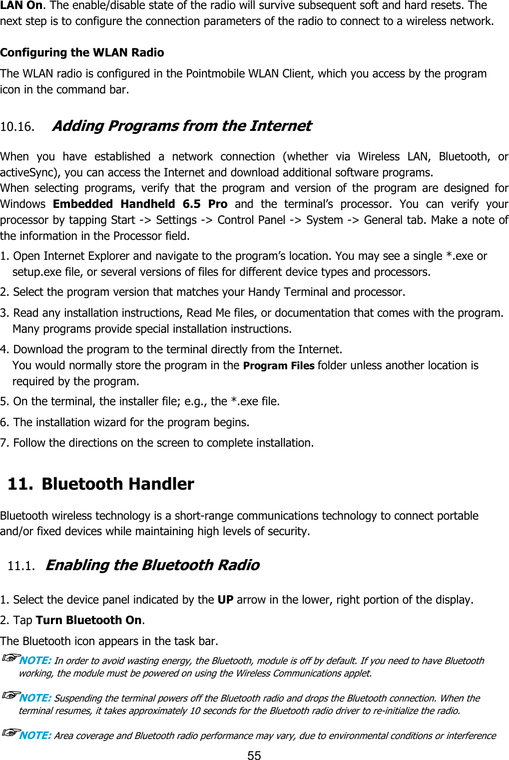 55  LAN On. The enable/disable state of the radio will survive subsequent soft and hard resets. The next step is to configure the connection parameters of the radio to connect to a wireless network.  Configuring the WLAN Radio The WLAN radio is configured in the Pointmobile WLAN Client, which you access by the program icon in the command bar.  10.16. Adding Programs from the Internet  When  you  have  established  a  network  connection  (whether  via  Wireless  LAN,  Bluetooth,  or activeSync), you can access the Internet and download additional software programs. When  selecting  programs,  verify  that  the  program  and  version  of  the  program  are  designed  for Windows  Embedded  Handheld  6.5  Pro  and  the  terminal’s  processor.  You  can  verify  your processor by tapping Start -&gt; Settings -&gt; Control Panel -&gt; System -&gt; General tab. Make a note of the information in the Processor field.  1. Open Internet Explorer and navigate to the program’s location. You may see a single *.exe or setup.exe file, or several versions of files for different device types and processors.  2. Select the program version that matches your Handy Terminal and processor. 3. Read any installation instructions, Read Me files, or documentation that comes with the program. Many programs provide special installation instructions. 4. Download the program to the terminal directly from the Internet. You would normally store the program in the Program Files folder unless another location is required by the program.  5. On the terminal, the installer file; e.g., the *.exe file. 6. The installation wizard for the program begins. 7. Follow the directions on the screen to complete installation.  11. Bluetooth Handler  Bluetooth wireless technology is a short-range communications technology to connect portable and/or fixed devices while maintaining high levels of security.  11.1. Enabling the Bluetooth Radio   1. Select the device panel indicated by the UP arrow in the lower, right portion of the display. 2. Tap Turn Bluetooth On. The Bluetooth icon appears in the task bar. ☞NOTE: In order to avoid wasting energy, the Bluetooth, module is off by default. If you need to have Bluetooth working, the module must be powered on using the Wireless Communications applet.  ☞NOTE: Suspending the terminal powers off the Bluetooth radio and drops the Bluetooth connection. When the terminal resumes, it takes approximately 10 seconds for the Bluetooth radio driver to re-initialize the radio.  ☞NOTE: Area coverage and Bluetooth radio performance may vary, due to environmental conditions or interference 