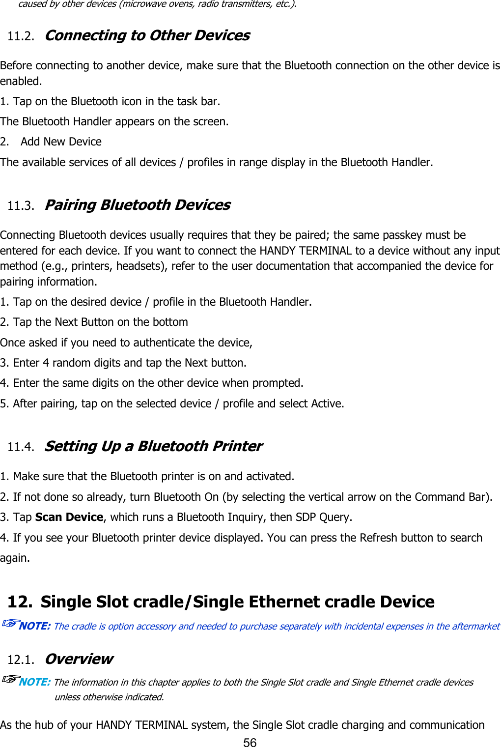 56  caused by other devices (microwave ovens, radio transmitters, etc.).  11.2. Connecting to Other Devices  Before connecting to another device, make sure that the Bluetooth connection on the other device is enabled.  1. Tap on the Bluetooth icon in the task bar. The Bluetooth Handler appears on the screen. 2.    Add New Device The available services of all devices / profiles in range display in the Bluetooth Handler.  11.3. Pairing Bluetooth Devices  Connecting Bluetooth devices usually requires that they be paired; the same passkey must be entered for each device. If you want to connect the HANDY TERMINAL to a device without any input method (e.g., printers, headsets), refer to the user documentation that accompanied the device for pairing information.  1. Tap on the desired device / profile in the Bluetooth Handler. 2. Tap the Next Button on the bottom Once asked if you need to authenticate the device, 3. Enter 4 random digits and tap the Next button. 4. Enter the same digits on the other device when prompted. 5. After pairing, tap on the selected device / profile and select Active.  11.4. Setting Up a Bluetooth Printer  1. Make sure that the Bluetooth printer is on and activated. 2. If not done so already, turn Bluetooth On (by selecting the vertical arrow on the Command Bar). 3. Tap Scan Device, which runs a Bluetooth Inquiry, then SDP Query. 4. If you see your Bluetooth printer device displayed. You can press the Refresh button to search again.  12. Single Slot cradle/Single Ethernet cradle Device ☞NOTE: The cradle is option accessory and needed to purchase separately with incidental expenses in the aftermarket  12.1. Overview ☞NOTE: The information in this chapter applies to both the Single Slot cradle and Single Ethernet cradle devices unless otherwise indicated.  As the hub of your HANDY TERMINAL system, the Single Slot cradle charging and communication 