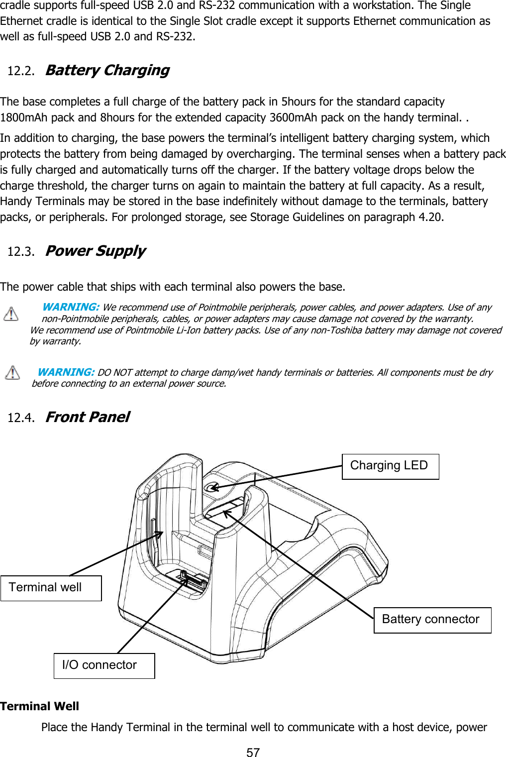 57  cradle supports full-speed USB 2.0 and RS-232 communication with a workstation. The Single Ethernet cradle is identical to the Single Slot cradle except it supports Ethernet communication as well as full-speed USB 2.0 and RS-232.  12.2. Battery Charging  The base completes a full charge of the battery pack in 5hours for the standard capacity 1800mAh pack and 8hours for the extended capacity 3600mAh pack on the handy terminal. . In addition to charging, the base powers the terminal’s intelligent battery charging system, which protects the battery from being damaged by overcharging. The terminal senses when a battery pack is fully charged and automatically turns off the charger. If the battery voltage drops below the charge threshold, the charger turns on again to maintain the battery at full capacity. As a result, Handy Terminals may be stored in the base indefinitely without damage to the terminals, battery packs, or peripherals. For prolonged storage, see Storage Guidelines on paragraph 4.20.    12.3. Power Supply  The power cable that ships with each terminal also powers the base. WARNING: We recommend use of Pointmobile peripherals, power cables, and power adapters. Use of any non-Pointmobile peripherals, cables, or power adapters may cause damage not covered by the warranty. We recommend use of Pointmobile Li-Ion battery packs. Use of any non-Toshiba battery may damage not covered by warranty.    WARNING: DO NOT attempt to charge damp/wet handy terminals or batteries. All components must be dry before connecting to an external power source.  12.4. Front Panel     Terminal Well Place the Handy Terminal in the terminal well to communicate with a host device, power I/O connector Battery connector Charging LED Terminal well 