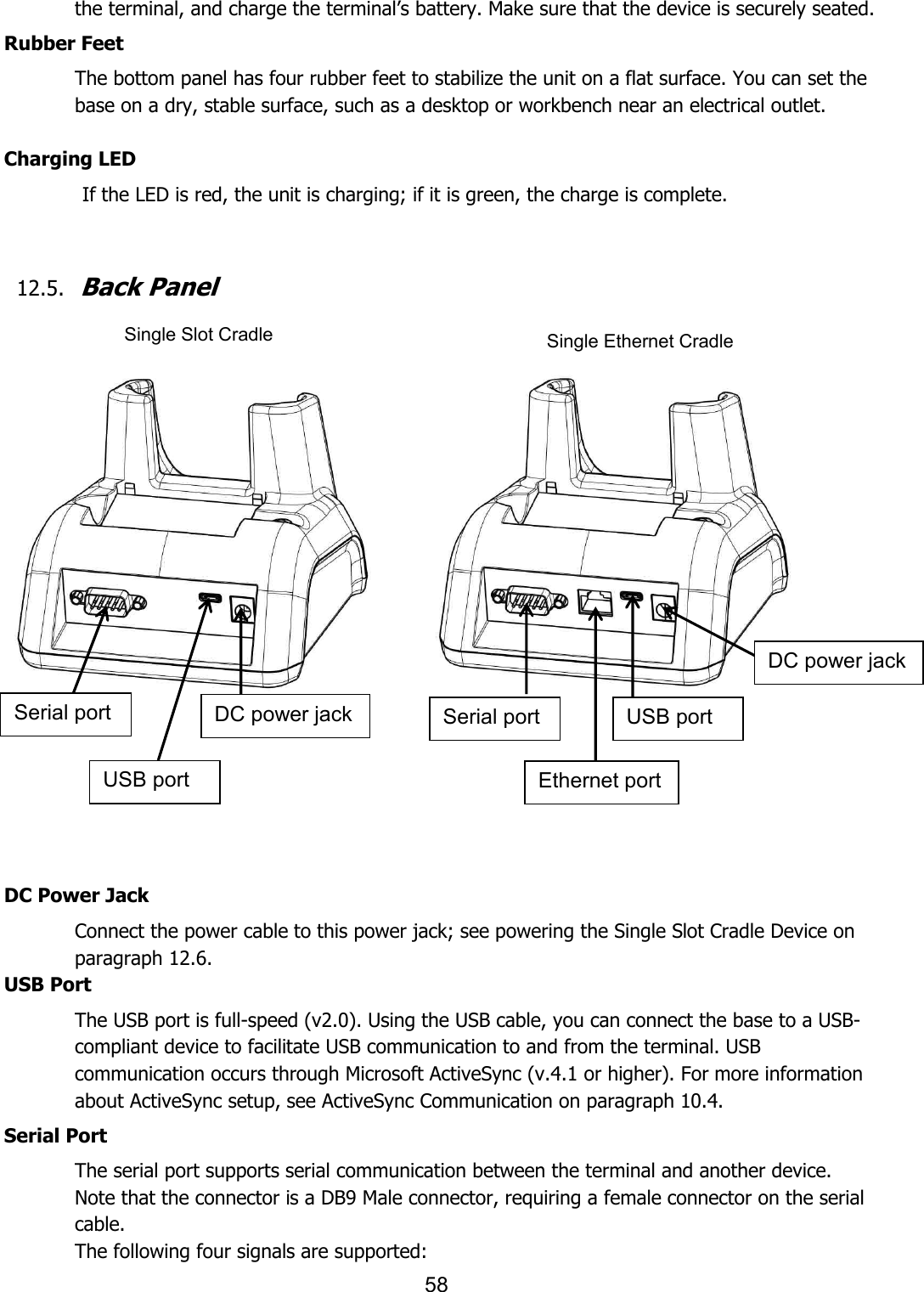 58  the terminal, and charge the terminal’s battery. Make sure that the device is securely seated.  Rubber Feet The bottom panel has four rubber feet to stabilize the unit on a flat surface. You can set the base on a dry, stable surface, such as a desktop or workbench near an electrical outlet.  Charging LED                If the LED is red, the unit is charging; if it is green, the charge is complete.     12.5. Back Panel                    DC Power Jack Connect the power cable to this power jack; see powering the Single Slot Cradle Device on paragraph 12.6. USB Port The USB port is full-speed (v2.0). Using the USB cable, you can connect the base to a USB-compliant device to facilitate USB communication to and from the terminal. USB communication occurs through Microsoft ActiveSync (v.4.1 or higher). For more information about ActiveSync setup, see ActiveSync Communication on paragraph 10.4.  Serial Port The serial port supports serial communication between the terminal and another device. Note that the connector is a DB9 Male connector, requiring a female connector on the serial cable. The following four signals are supported: Single Slot Cradle Single Ethernet Cradle Serial port USB port DC power jack Serial port Ethernet port USB port DC power jack 