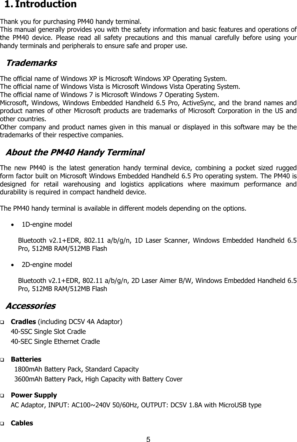 5  1. Introduction  Thank you for purchasing PM40 handy terminal.   This manual generally provides you with the safety information and basic features and operations of the  PM40  device.  Please  read  all  safety  precautions  and  this  manual  carefully  before  using  your handy terminals and peripherals to ensure safe and proper use.    Trademarks  The official name of Windows XP is Microsoft Windows XP Operating System. The official name of Windows Vista is Microsoft Windows Vista Operating System. The official name of Windows 7 is Microsoft Windows 7 Operating System. Microsoft, Windows, Windows Embedded Handheld 6.5 Pro, ActiveSync, and the brand names and product names of other Microsoft products are trademarks of Microsoft Corporation in the US and other countries. Other company and product names given in this manual or displayed in this software may be the trademarks of their respective companies.  About the PM40 Handy Terminal  The  new  PM40  is  the  latest  generation  handy  terminal  device,  combining  a  pocket  sized  rugged form factor built on Microsoft Windows Embedded Handheld 6.5 Pro operating system. The PM40 is designed  for  retail  warehousing  and  logistics  applications  where  maximum  performance  and durability is required in compact handheld device.    The PM40 handy terminal is available in different models depending on the options.    · 1D-engine model      Bluetooth  v2.1+EDR, 802.11  a/b/g/n,  1D Laser  Scanner,  Windows  Embedded  Handheld  6.5 Pro, 512MB RAM/512MB Flash  · 2D-engine model      Bluetooth v2.1+EDR, 802.11 a/b/g/n, 2D Laser Aimer B/W, Windows Embedded Handheld 6.5 Pro, 512MB RAM/512MB Flash  Accessories  q Cradles (including DC5V 4A Adaptor) 40-SSC Single Slot Cradle   40-SEC Single Ethernet Cradle    q Batteries   1800mAh Battery Pack, Standard Capacity   3600mAh Battery Pack, High Capacity with Battery Cover    q Power Supply AC Adaptor, INPUT: AC100~240V 50/60Hz, OUTPUT: DC5V 1.8A with MicroUSB type  q Cables 