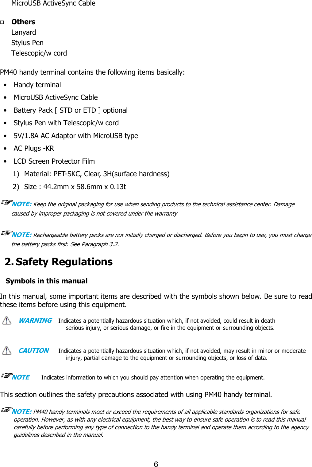 6  MicroUSB ActiveSync Cable      q Others Lanyard     Stylus Pen   Telescopic/w cord  PM40 handy terminal contains the following items basically: •    Handy terminal •    MicroUSB ActiveSync Cable •    Battery Pack [ STD or ETD ] optional •    Stylus Pen with Telescopic/w cord •    5V/1.8A AC Adaptor with MicroUSB type •    AC Plugs -KR •    LCD Screen Protector Film 1) Material: PET-SKC, Clear, 3H(surface hardness) 2) Size : 44.2mm x 58.6mm x 0.13t ☞NOTE: Keep the original packaging for use when sending products to the technical assistance center. Damage caused by improper packaging is not covered under the warranty  ☞NOTE: Rechargeable battery packs are not initially charged or discharged. Before you begin to use, you must charge the battery packs first. See Paragraph 3.2.  2. Safety Regulations  Symbols in this manual  In this manual, some important items are described with the symbols shown below. Be sure to read these items before using this equipment.    WARNING   Indicates a potentially hazardous situation which, if not avoided, could result in death serious injury, or serious damage, or fire in the equipment or surrounding objects.     CAUTION     Indicates a potentially hazardous situation which, if not avoided, may result in minor or moderate injury, partial damage to the equipment or surrounding objects, or loss of data.      ☞NOTE       Indicates information to which you should pay attention when operating the equipment.    This section outlines the safety precautions associated with using PM40 handy terminal.    ☞NOTE: PM40 handy terminals meet or exceed the requirements of all applicable standards organizations for safe operation. However, as with any electrical equipment, the best way to ensure safe operation is to read this manual carefully before performing any type of connection to the handy terminal and operate them according to the agency guidelines described in the manual.    