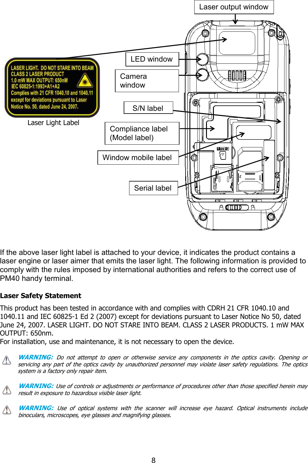                   Laser Light Label                     If the above laser light label is attached to your device, it indicates the product contains a laser engine or laser aimer that emits the laser light. comply with the rules imposed by international authorities and refers to the correct usePM40 handy terminal.    Laser Safety Statement This product has been tested in accordance with and complies with C1040.11 and IEC 60825-1 Ed 2 (2007June 24, 2007. LASER LIGHT. DO NOT STARE INTO BEAM. CLASS 2 LASER OUTPUT: 650nm. For installation, use and maintenance, it is not necessary to open the device. WARNING: Do  not  attempt  to  open  or  otherwise  service  any  components  in  the  optics  cavity.  Opening  or servicing any part of  the optics cavity by unauthorized personnel may violate  laser safety regulations. The optics system is a factory only repair item. WARNING: Use of controls or adjustments or performance of procedures other than those specified herein may result in exposure to hazardous visible laser light. WARNING: Use  of  optical  systems  with  the  scanner  will  increase  eye  hazard.  Optical binoculars, microscopes, eye glasses and magnifying glasses.   8  label is attached to your device, it indicates the product contains a laser engine or laser aimer that emits the laser light. The following information is provided to comply with the rules imposed by international authorities and refers to the correct usehas been tested in accordance with and complies with CDRH 21 CFR 10402007) except for deviations pursuant to Laser Notice No 50, dated June 24, 2007. LASER LIGHT. DO NOT STARE INTO BEAM. CLASS 2 LASER PRODUCTSFor installation, use and maintenance, it is not necessary to open the device. Do  not  attempt  to  open  or  otherwise  service  any  components  in  the  optics  cavity.  Opening  or servicing any part of  the optics cavity by unauthorized personnel may violate  laser safety regulations. The optics system is a factory only repair item. Use of controls or adjustments or performance of procedures other than those specified herein may result in exposure to hazardous visible laser light.   Use  of  optical  systems  with  the  scanner  will  increase  eye  hazard.  Optical binoculars, microscopes, eye glasses and magnifying glasses. Laser output windowLED window Camera window Compliance label (Model label) Window mobile label Serial label S/N label label is attached to your device, it indicates the product contains a The following information is provided to comply with the rules imposed by international authorities and refers to the correct use of DRH 21 CFR 1040.10 and except for deviations pursuant to Laser Notice No 50, dated PRODUCTS. 1 mW MAX  Do  not  attempt  to  open  or  otherwise  service  any  components  in  the  optics  cavity.  Opening  or servicing any part of  the optics cavity by unauthorized personnel may violate  laser safety regulations. The optics         Use of controls or adjustments or performance of procedures other than those specified herein may Use  of  optical  systems  with  the  scanner  will  increase  eye  hazard.  Optical  instruments  include Laser output window 