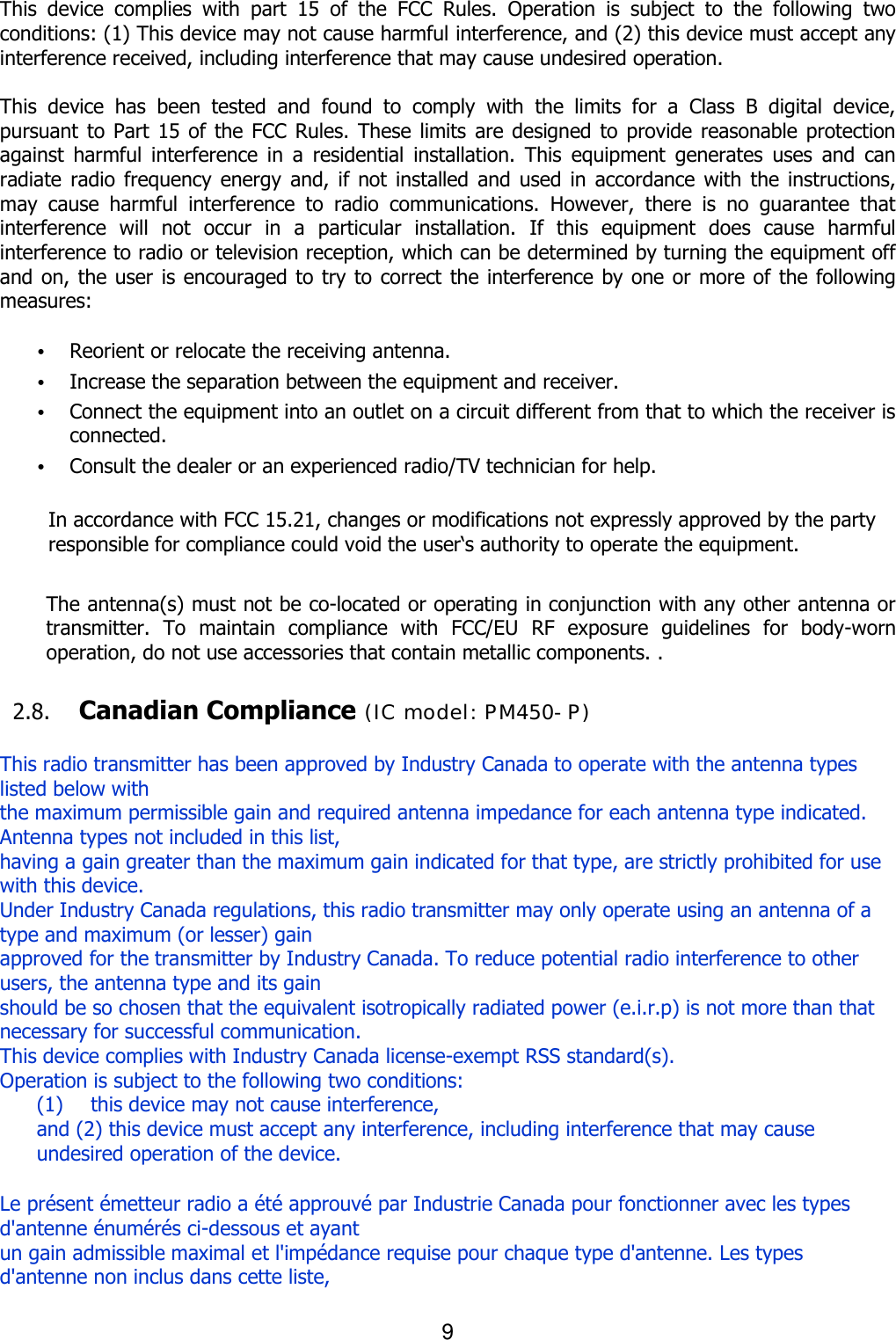 9  This  device  complies  with  part  15  of  the  FCC  Rules.  Operation  is  subject  to  the  following  two conditions: (1) This device may not cause harmful interference, and (2) this device must accept any interference received, including interference that may cause undesired operation.  This  device  has  been  tested  and  found  to  comply  with  the  limits  for  a  Class  B  digital  device, pursuant to Part 15 of  the FCC Rules. These limits are designed to provide reasonable protection against  harmful  interference  in  a  residential  installation.  This  equipment  generates  uses  and  can radiate radio  frequency energy and,  if  not installed and  used in  accordance  with  the instructions, may  cause  harmful  interference  to  radio  communications.  However,  there  is  no  guarantee  that interference  will  not  occur  in  a  particular  installation.  If  this  equipment  does  cause  harmful interference to radio or television reception, which can be determined by turning the equipment off and on, the user is encouraged to try to correct the interference by one or more of the following measures:  • Reorient or relocate the receiving antenna. • Increase the separation between the equipment and receiver. • Connect the equipment into an outlet on a circuit different from that to which the receiver is connected. • Consult the dealer or an experienced radio/TV technician for help.  In accordance with FCC 15.21, changes or modifications not expressly approved by the party responsible for compliance could void the user‘s authority to operate the equipment.  The antenna(s) must not be co-located or operating in conjunction with any other antenna or transmitter.  To  maintain  compliance  with  FCC/EU  RF  exposure  guidelines  for  body-worn operation, do not use accessories that contain metallic components. .    2.8. Canadian Compliance  This radio transmitter has been approved by Industry Canada to operate with the antenna types listed below with   the maximum permissible gain and required antenna impedance for each antenna type indicated. Antenna types not included in this list,   having a gain greater than the maximum gain indicated for that type, are strictly prohibited for use with this device. Under Industry Canada regulations, this radio transmitter may only operate using an antenna of a type and maximum (or lesser) gain   approved for the transmitter by Industry Canada. To reduce potential radio interference to other users, the antenna type and its gain   should be so chosen that the equivalent isotropically radiated power (e.i.r.p) is not more than that necessary for successful communication. This device complies with Industry Canada license-exempt RSS standard(s).   Operation is subject to the following two conditions:   (1)          this device may not cause interference,   and (2) this device must accept any interference, including interference that may cause undesired operation of the device.  Le présent émetteur radio a été approuvé par Industrie Canada pour fonctionner avec les types d&apos;antenne énumérés ci-dessous et ayant   un gain admissible maximal et l&apos;impédance requise pour chaque type d&apos;antenne. Les types d&apos;antenne non inclus dans cette liste,   (IC model: PM450-P)