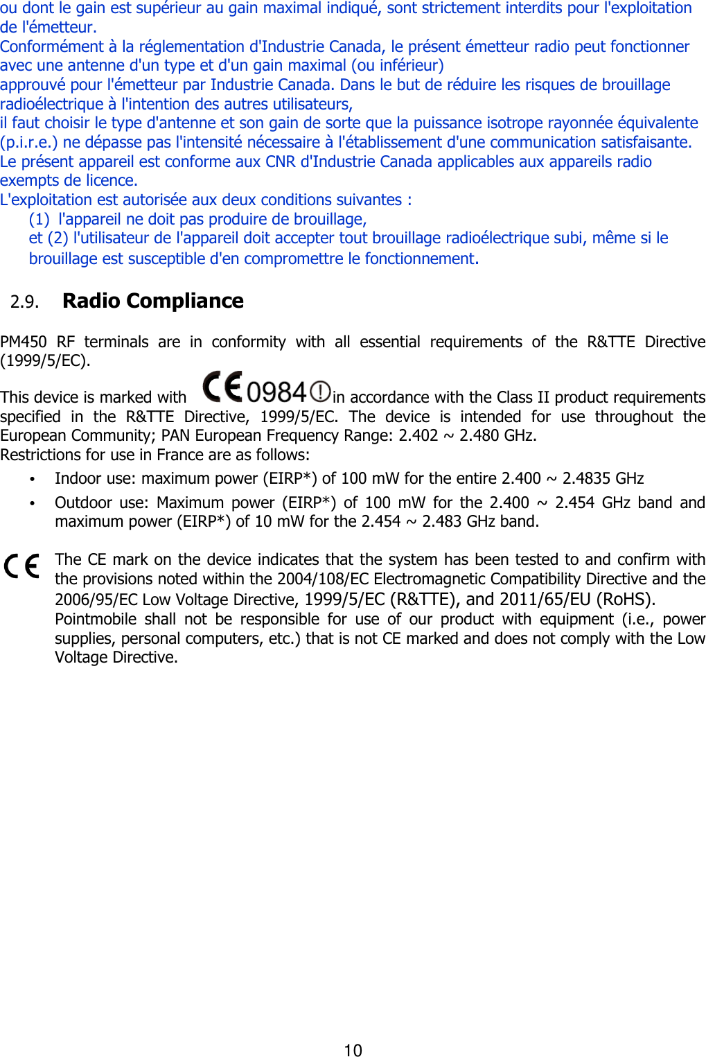 10  ou dont le gain est supérieur au gain maximal indiqué, sont strictement interdits pour l&apos;exploitation de l&apos;émetteur. Conformément à la réglementation d&apos;Industrie Canada, le présent émetteur radio peut fonctionner avec une antenne d&apos;un type et d&apos;un gain maximal (ou inférieur)   approuvé pour l&apos;émetteur par Industrie Canada. Dans le but de réduire les risques de brouillage radioélectrique à l&apos;intention des autres utilisateurs,   il faut choisir le type d&apos;antenne et son gain de sorte que la puissance isotrope rayonnée équivalente (p.i.r.e.) ne dépasse pas l&apos;intensité nécessaire à l&apos;établissement d&apos;une communication satisfaisante. Le présent appareil est conforme aux CNR d&apos;Industrie Canada applicables aux appareils radio exempts de licence.   L&apos;exploitation est autorisée aux deux conditions suivantes :   (1)    l&apos;appareil ne doit pas produire de brouillage,   et (2) l&apos;utilisateur de l&apos;appareil doit accepter tout brouillage radioélectrique subi, même si le brouillage est susceptible d&apos;en compromettre le fonctionnement.  2.9. Radio Compliance    PM450  RF  terminals  are  in  conformity  with  all  essential  requirements  of  the  R&amp;TTE  Directive (1999/5/EC).   This device is marked with    in accordance with the Class II product requirements specified  in  the  R&amp;TTE  Directive,  1999/5/EC.  The  device  is  intended  for  use  throughout  the European Community; PAN European Frequency Range: 2.402 ~ 2.480 GHz. Restrictions for use in France are as follows: • Indoor use: maximum power (EIRP*) of 100 mW for the entire 2.400 ~ 2.4835 GHz   • Outdoor  use:  Maximum  power  (EIRP*)  of  100 mW  for  the  2.400  ~  2.454  GHz  band  and maximum power (EIRP*) of 10 mW for the 2.454 ~ 2.483 GHz band.    The CE mark on the device indicates that the system has been tested to and confirm with the provisions noted within the 2004/108/EC Electromagnetic Compatibility Directive and the 2006/95/EC Low Voltage Directive, 1999/5/EC (R&amp;TTE), and 2011/65/EU (RoHS). Pointmobile  shall  not  be  responsible  for  use  of  our  product  with  equipment  (i.e.,  power supplies, personal computers, etc.) that is not CE marked and does not comply with the Low Voltage Directive.        