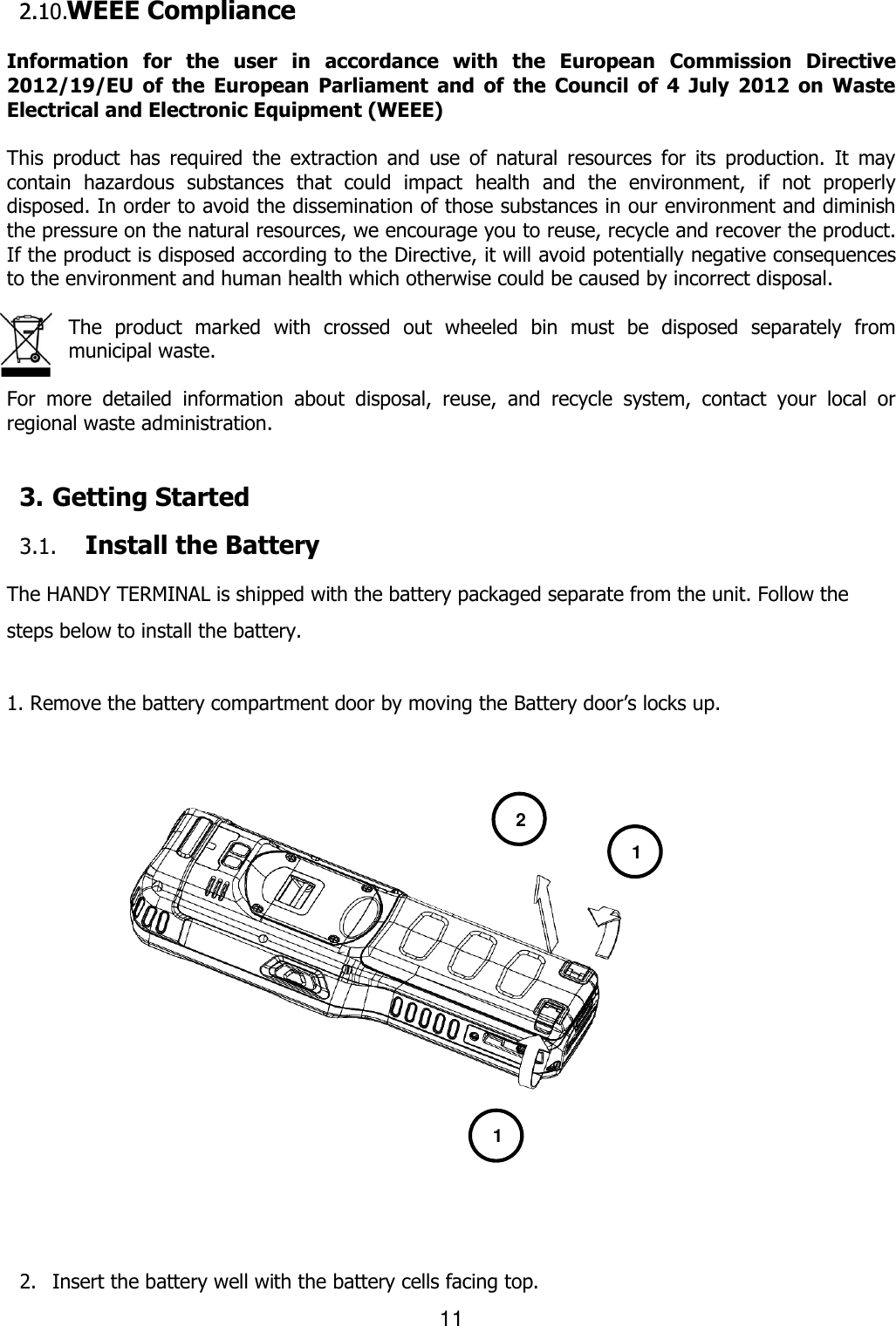 11  2.1 WEEE Compliance  Information  for  the  user  in  accordance  with  the  European  Commission  Directive 2012/19/EU  of  the  European  Parliament  and  of  the  Council  of  4  July  2012  on  Waste Electrical and Electronic Equipment (WEEE)  This  product  has  required  the  extraction  and  use  of  natural  resources  for  its  production.  It  may contain  hazardous  substances  that  could  impact  health  and  the  environment,  if  not  properly disposed. In order to avoid the dissemination of those substances in our environment and diminish the pressure on the natural resources, we encourage you to reuse, recycle and recover the product. If the product is disposed according to the Directive, it will avoid potentially negative consequences to the environment and human health which otherwise could be caused by incorrect disposal.  The  product  marked  with  crossed  out  wheeled  bin  must  be  disposed  separately  from municipal waste.    For  more  detailed  information  about  disposal,  reuse,  and  recycle  system,  contact  your  local  or regional waste administration.    3. Getting Started  3.1. Install the Battery  The HANDY TERMINAL is shipped with the battery packaged separate from the unit. Follow the steps below to install the battery.  1. Remove the battery compartment door by moving the Battery door’s locks up.                     2. Insert the battery well with the battery cells facing top. 1 1 2 2 2.10.   