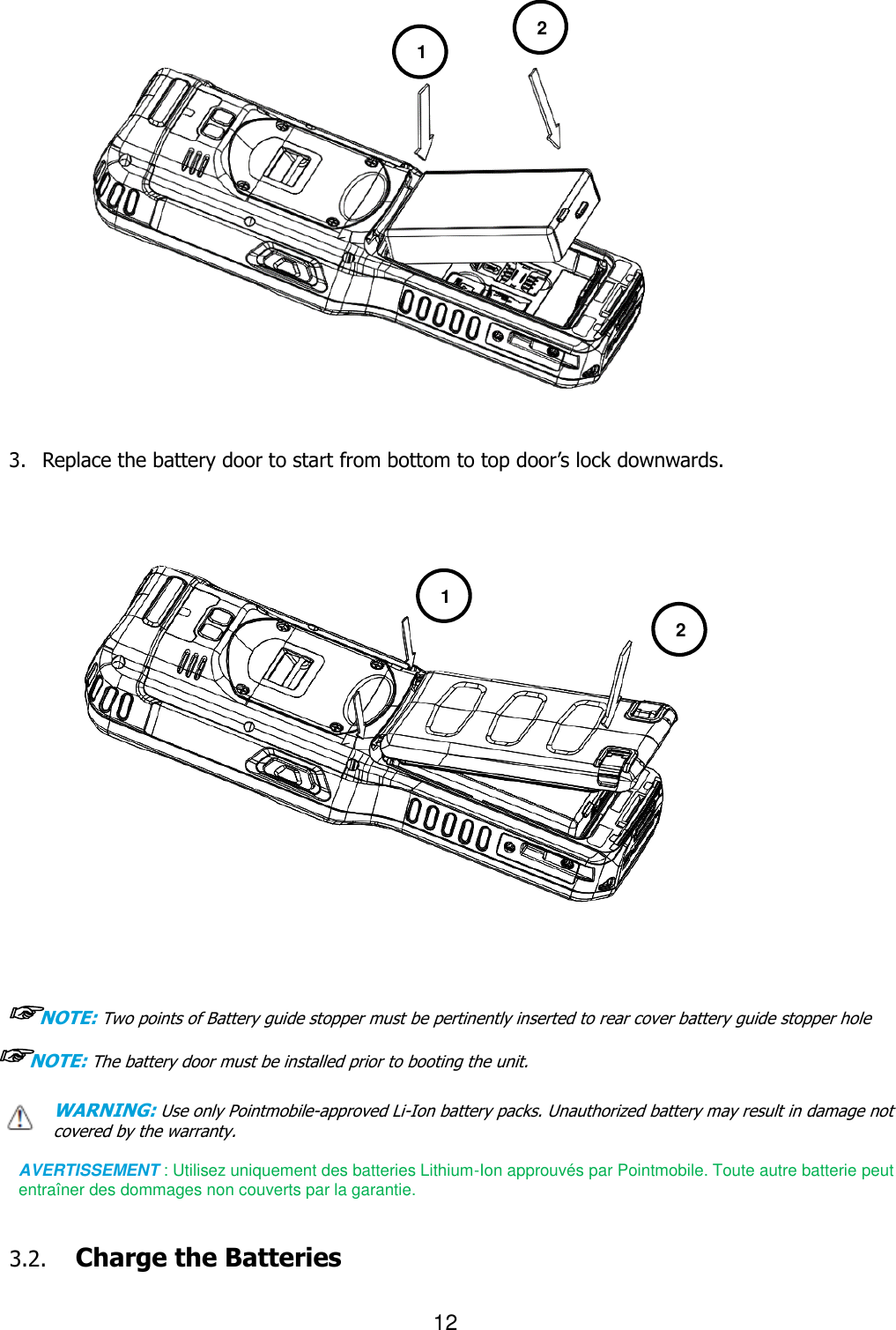 12  2                    3. Replace the battery door to start from bottom to top door’s lock downwards.                       ☞NOTE: Two points of Battery guide stopper must be pertinently inserted to rear cover battery guide stopper hole    ☞NOTE: The battery door must be installed prior to booting the unit. WARNING: Use only Pointmobile-approved Li-Ion battery packs. Unauthorized battery may result in damage not covered by the warranty.  AVERTISSEMENT : Utilisez uniquement des batteries Lithium-Ion approuvés par Pointmobile. Toute autre batterie peut entraîner des dommages non couverts par la garantie.   3.2. Charge the Batteries    1 2 1 2 2 