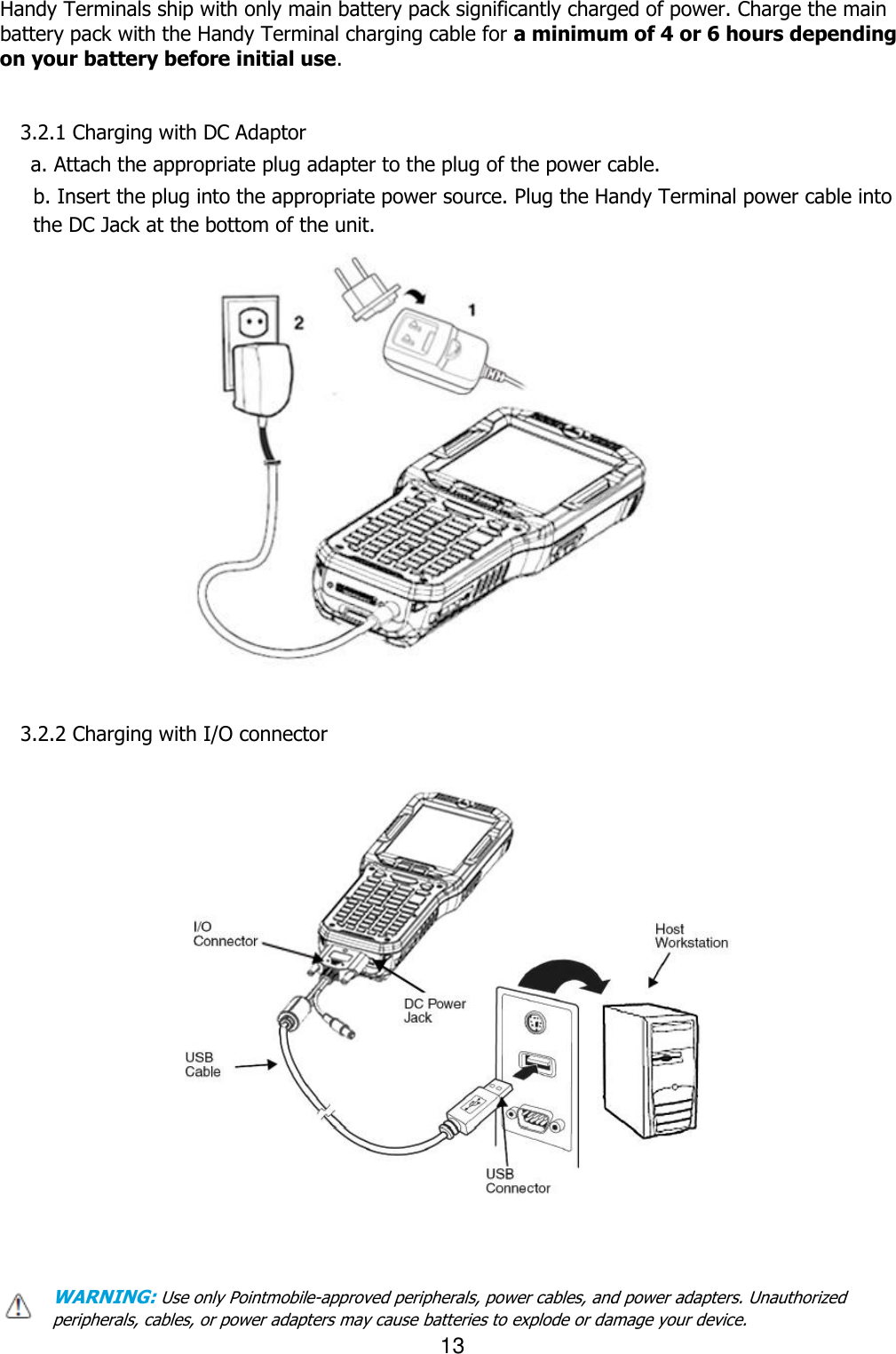 13  Handy Terminals ship with only main battery pack significantly charged of power. Charge the main battery pack with the Handy Terminal charging cable for a minimum of 4 or 6 hours depending on your battery before initial use.       3.2.1 Charging with DC Adaptor  a. Attach the appropriate plug adapter to the plug of the power cable.  b. Insert the plug into the appropriate power source. Plug the Handy Terminal power cable into                           the DC Jack at the bottom of the unit.                    3.2.2 Charging with I/O connector                                                                                                                                                  WARNING: Use only Pointmobile-approved peripherals, power cables, and power adapters. Unauthorized peripherals, cables, or power adapters may cause batteries to explode or damage your device.   