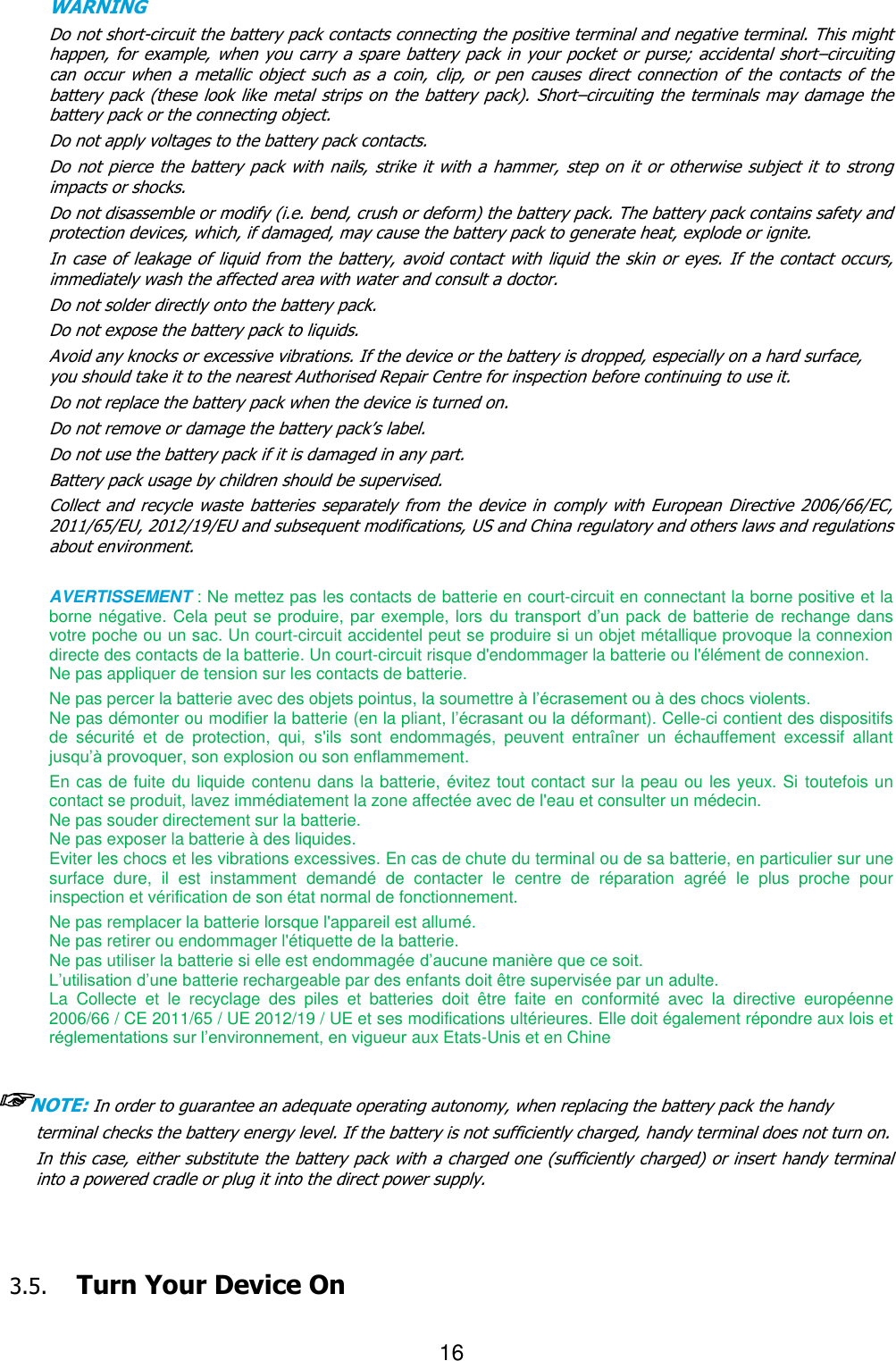 16  WARNING     Do not short-circuit the battery pack contacts connecting the positive terminal and negative terminal. This might happen, for example, when you carry a spare  battery pack in your  pocket or purse; accidental short–circuiting can  occur  when  a  metallic  object  such  as  a  coin,  clip,  or  pen  causes  direct  connection  of  the  contacts  of  the battery pack (these look like metal  strips on  the battery pack).  Short–circuiting the  terminals may  damage the battery pack or the connecting object. Do not apply voltages to the battery pack contacts. Do not  pierce the battery pack  with  nails, strike it with a hammer, step on it or otherwise subject it  to  strong impacts or shocks. Do not disassemble or modify (i.e. bend, crush or deform) the battery pack. The battery pack contains safety and protection devices, which, if damaged, may cause the battery pack to generate heat, explode or ignite. In case of  leakage of  liquid from  the battery, avoid contact  with liquid the skin or  eyes. If the  contact occurs, immediately wash the affected area with water and consult a doctor. Do not solder directly onto the battery pack. Do not expose the battery pack to liquids. Avoid any knocks or excessive vibrations. If the device or the battery is dropped, especially on a hard surface, you should take it to the nearest Authorised Repair Centre for inspection before continuing to use it. Do not replace the battery pack when the device is turned on. Do not remove or damage the battery pack’s label. Do not use the battery pack if it is damaged in any part. Battery pack usage by children should be supervised. Collect and recycle  waste  batteries  separately  from  the  device  in  comply with  European  Directive  2006/66/EC, 2011/65/EU, 2012/19/EU and subsequent modifications, US and China regulatory and others laws and regulations about environment.    AVERTISSEMENT : Ne mettez pas les contacts de batterie en court-circuit en connectant la borne positive et la borne négative. Cela peut se produire, par exemple, lors du transport d’un pack de batterie de rechange dans votre poche ou un sac. Un court-circuit accidentel peut se produire si un objet métallique provoque la connexion directe des contacts de la batterie. Un court-circuit risque d&apos;endommager la batterie ou l&apos;élément de connexion.   Ne pas appliquer de tension sur les contacts de batterie. Ne pas percer la batterie avec des objets pointus, la soumettre à l’écrasement ou à des chocs violents. Ne pas démonter ou modifier la batterie (en la pliant, l’écrasant ou la déformant). Celle-ci contient des dispositifs de  sécurité  et  de  protection,  qui,  s&apos;ils  sont  endommagés,  peuvent  entraîner  un  échauffement  excessif  allant jusqu’à provoquer, son explosion ou son enflammement. En cas de fuite du liquide contenu dans la batterie, évitez tout contact sur la peau ou les yeux. Si toutefois un contact se produit, lavez immédiatement la zone affectée avec de l&apos;eau et consulter un médecin.   Ne pas souder directement sur la batterie.   Ne pas exposer la batterie à des liquides.   Eviter les chocs et les vibrations excessives. En cas de chute du terminal ou de sa batterie, en particulier sur une surface  dure,  il  est  instamment  demandé  de  contacter  le  centre  de  réparation  agréé  le  plus  proche  pour inspection et vérification de son état normal de fonctionnement. Ne pas remplacer la batterie lorsque l&apos;appareil est allumé.   Ne pas retirer ou endommager l&apos;étiquette de la batterie.   Ne pas utiliser la batterie si elle est endommagée d’aucune manière que ce soit.   L’utilisation d’une batterie rechargeable par des enfants doit être supervisée par un adulte. La  Collecte  et  le  recyclage  des  piles  et  batteries  doit  être  faite  en  conformité  avec  la  directive  européenne 2006/66 / CE 2011/65 / UE 2012/19 / UE et ses modifications ultérieures. Elle doit également répondre aux lois et réglementations sur l’environnement, en vigueur aux Etats-Unis et en Chine  ☞NOTE: In order to guarantee an adequate operating autonomy, when replacing the battery pack the handy terminal checks the battery energy level. If the battery is not sufficiently charged, handy terminal does not turn on. In this case, either substitute the battery pack with a charged one (sufficiently charged) or insert handy terminal into a powered cradle or plug it into the direct power supply.    3.5. Turn Your Device On    