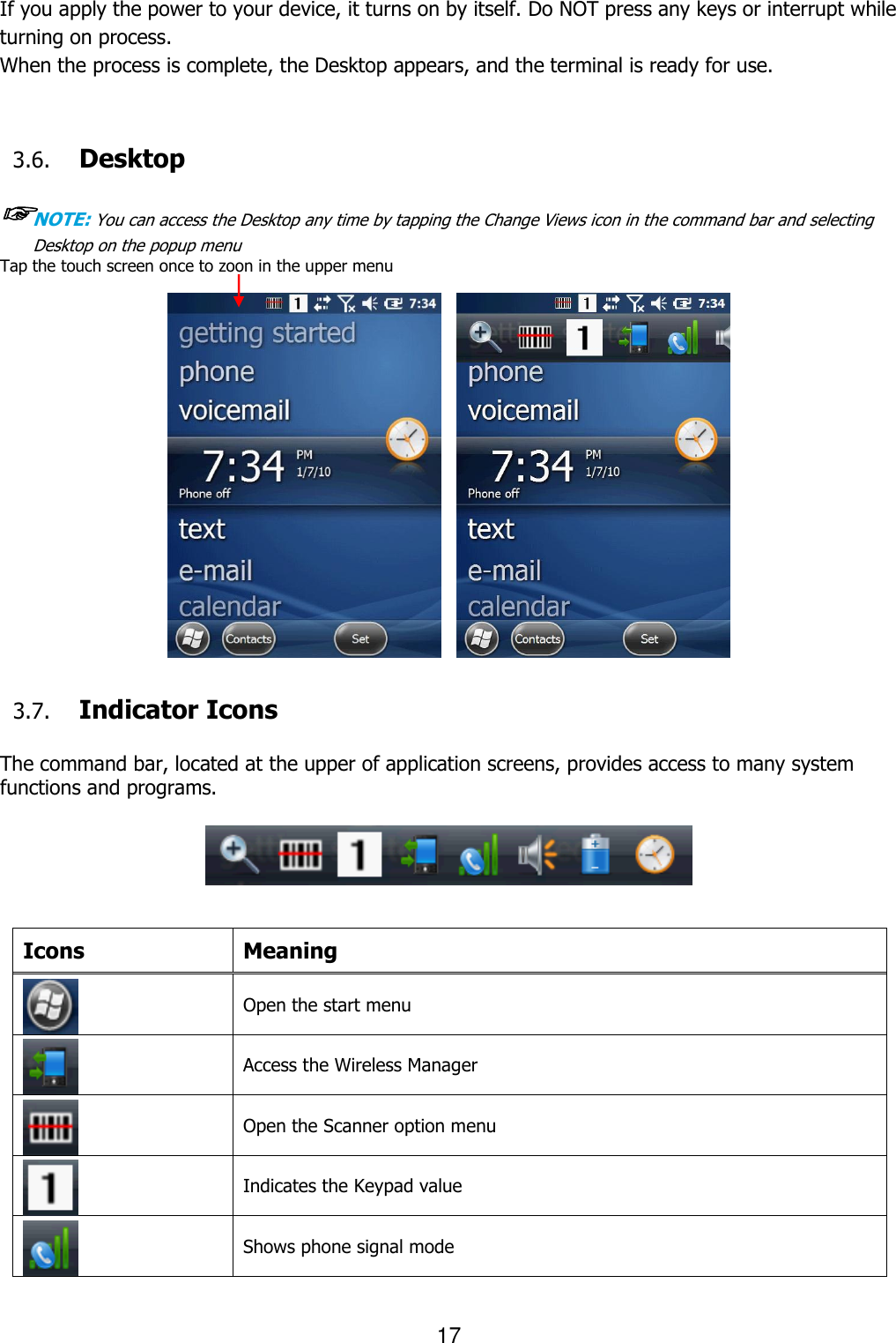 17  If you apply the power to your device, it turns on by itself. Do NOT press any keys or interrupt while turning on process.   When the process is complete, the Desktop appears, and the terminal is ready for use.   3.6. Desktop  ☞NOTE: You can access the Desktop any time by tapping the Change Views icon in the command bar and selecting Desktop on the popup menu Tap the touch screen once to zoon in the upper menu                 3.7. Indicator Icons  The command bar, located at the upper of application screens, provides access to many system functions and programs.             Icons Meaning  Open the start menu  Access the Wireless Manager    Open the Scanner option menu      Indicates the Keypad value    Shows phone signal mode   