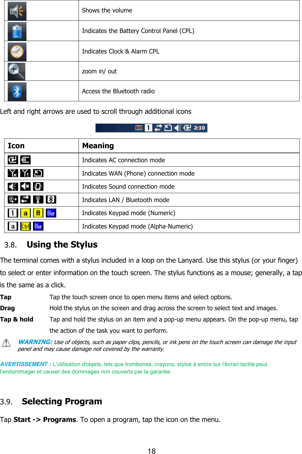 18   Shows the volume    Indicates the Battery Control Panel (CPL)    Indicates Clock &amp; Alarm CPL    zoom in/ out  Access the Bluetooth radio  Left and right arrows are used to scroll through additional icons    Icon Meaning    Indicates AC connection mode        Indicates WAN (Phone) connection mode        Indicates Sound connection mode            Indicates LAN / Bluetooth mode        Indicates Keypad mode (Numeric)      Indicates Keypad mode (Alpha-Numeric)  3.8. Using the Stylus  The terminal comes with a stylus included in a loop on the Lanyard. Use this stylus (or your finger) to select or enter information on the touch screen. The stylus functions as a mouse; generally, a tap is the same as a click. Tap      Tap the touch screen once to open menu items and select options. Drag      Hold the stylus on the screen and drag across the screen to select text and images. Tap &amp; hold    Tap and hold the stylus on an item and a pop-up menu appears. On the pop-up menu, tap the action of the task you want to perform. WARNING: Use of objects, such as paper clips, pencils, or ink pens on the touch screen can damage the input panel and may cause damage not covered by the warranty.  AVERTISSEMENT : L&apos;utilisation d&apos;objets, tels que trombones, crayons, stylos à encre sur l&apos;écran tactile peut l’endommager et causer des dommages non couverts par la garantie.      3.9. Selecting Program  Tap Start -&gt; Programs. To open a program, tap the icon on the menu.  