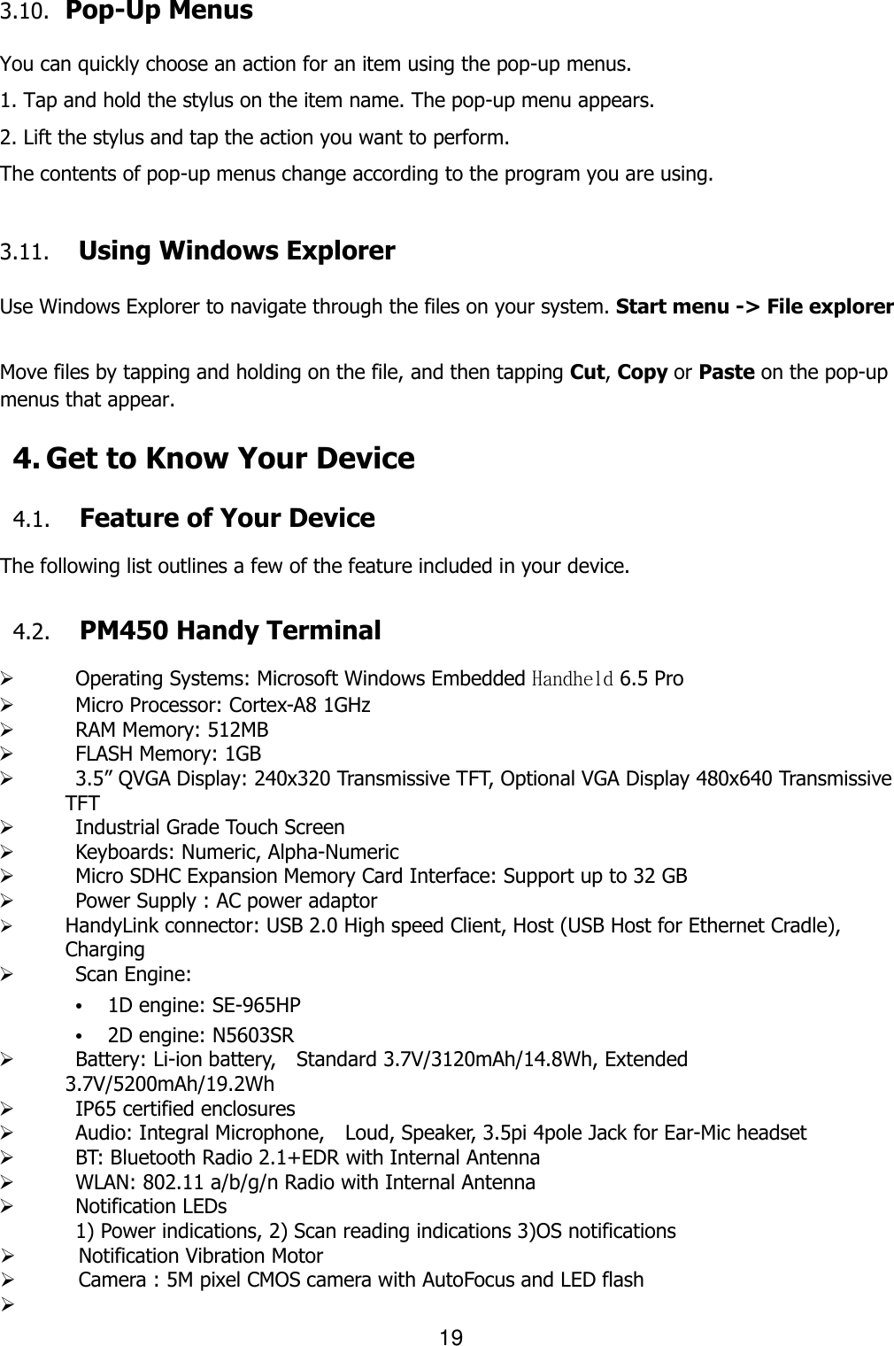 19  3.10.   Pop-Up Menus  You can quickly choose an action for an item using the pop-up menus. 1. Tap and hold the stylus on the item name. The pop-up menu appears. 2. Lift the stylus and tap the action you want to perform. The contents of pop-up menus change according to the program you are using.  3.11. Using Windows Explorer  Use Windows Explorer to navigate through the files on your system. Start menu -&gt; File explorer  Move files by tapping and holding on the file, and then tapping Cut, Copy or Paste on the pop-up menus that appear.  4. Get to Know Your Device  4.1. Feature of Your Device  The following list outlines a few of the feature included in your device.    4.2. PM450 Handy Terminal     Operating Systems: Microsoft Windows Embedded Handheld 6.5 Pro    Micro Processor: Cortex-A8 1GHz    RAM Memory: 512MB    FLASH Memory: 1GB    3.5” QVGA Display: 240x320 Transmissive TFT, Optional VGA Display 480x640 Transmissive TFT    Industrial Grade Touch Screen      Keyboards: Numeric, Alpha-Numeric    Micro SDHC Expansion Memory Card Interface: Support up to 32 GB    Power Supply : AC power adaptor  HandyLink connector: USB 2.0 High speed Client, Host (USB Host for Ethernet Cradle),   Charging    Scan Engine: • 1D engine: SE-965HP • 2D engine: N5603SR    Battery: Li-ion battery,    Standard 3.7V/3120mAh/14.8Wh, Extended 3.7V/5200mAh/19.2Wh   IP65 certified enclosures      Audio: Integral Microphone,    Loud, Speaker, 3.5pi 4pole Jack for Ear-Mic headset    BT: Bluetooth Radio 2.1+EDR with Internal Antenna    WLAN: 802.11 a/b/g/n Radio with Internal Antenna    Notification LEDs 1) Power indications, 2) Scan reading indications 3)OS notifications  Notification Vibration Motor  Camera : 5M pixel CMOS camera with AutoFocus and LED flash   