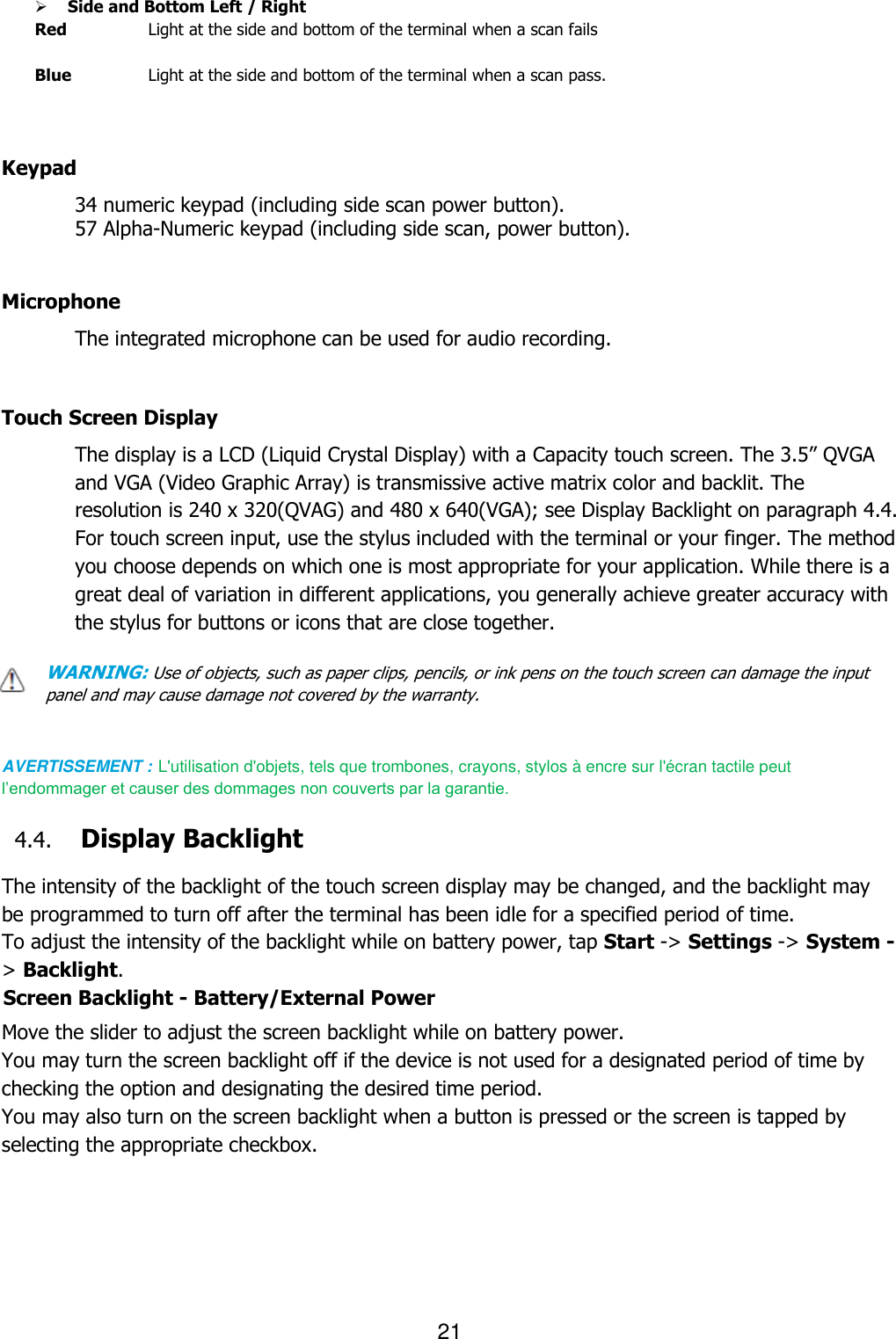 21   Side and Bottom Left / Right Red    Light at the side and bottom of the terminal when a scan fails  Blue    Light at the side and bottom of the terminal when a scan pass.         Keypad 34 numeric keypad (including side scan power button).   57 Alpha-Numeric keypad (including side scan, power button).   Microphone The integrated microphone can be used for audio recording.    Touch Screen Display The display is a LCD (Liquid Crystal Display) with a Capacity touch screen. The 3.5” QVGA and VGA (Video Graphic Array) is transmissive active matrix color and backlit. The resolution is 240 x 320(QVAG) and 480 x 640(VGA); see Display Backlight on paragraph 4.4. For touch screen input, use the stylus included with the terminal or your finger. The method you choose depends on which one is most appropriate for your application. While there is a great deal of variation in different applications, you generally achieve greater accuracy with the stylus for buttons or icons that are close together.  WARNING: Use of objects, such as paper clips, pencils, or ink pens on the touch screen can damage the input panel and may cause damage not covered by the warranty.   AVERTISSEMENT : L&apos;utilisation d&apos;objets, tels que trombones, crayons, stylos à encre sur l&apos;écran tactile peut l’endommager et causer des dommages non couverts par la garantie.    4.4. Display Backlight  The intensity of the backlight of the touch screen display may be changed, and the backlight may be programmed to turn off after the terminal has been idle for a specified period of time. To adjust the intensity of the backlight while on battery power, tap Start -&gt; Settings -&gt; System -&gt; Backlight. Screen Backlight - Battery/External Power  Move the slider to adjust the screen backlight while on battery power.  You may turn the screen backlight off if the device is not used for a designated period of time by checking the option and designating the desired time period. You may also turn on the screen backlight when a button is pressed or the screen is tapped by selecting the appropriate checkbox.   