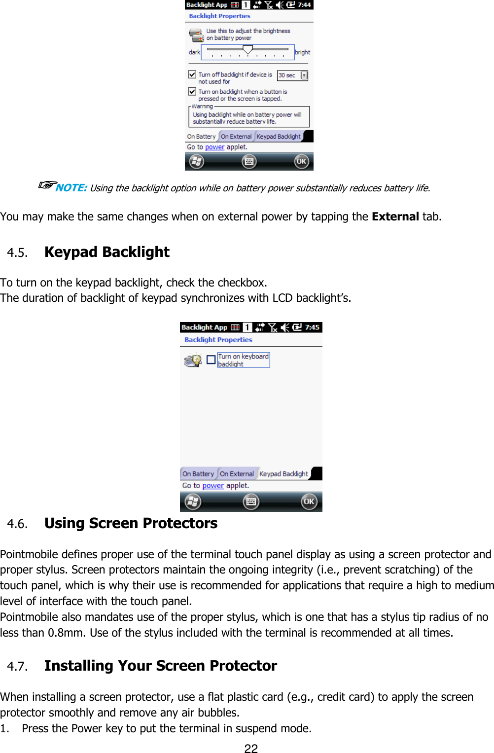 22   ☞NOTE: Using the backlight option while on battery power substantially reduces battery life.  You may make the same changes when on external power by tapping the External tab.   4.5. Keypad Backlight  To turn on the keypad backlight, check the checkbox. The duration of backlight of keypad synchronizes with LCD backlight’s.   4.6. Using Screen Protectors  Pointmobile defines proper use of the terminal touch panel display as using a screen protector and proper stylus. Screen protectors maintain the ongoing integrity (i.e., prevent scratching) of the touch panel, which is why their use is recommended for applications that require a high to medium level of interface with the touch panel.   Pointmobile also mandates use of the proper stylus, which is one that has a stylus tip radius of no less than 0.8mm. Use of the stylus included with the terminal is recommended at all times.  4.7. Installing Your Screen Protector  When installing a screen protector, use a flat plastic card (e.g., credit card) to apply the screen protector smoothly and remove any air bubbles.   1. Press the Power key to put the terminal in suspend mode.   