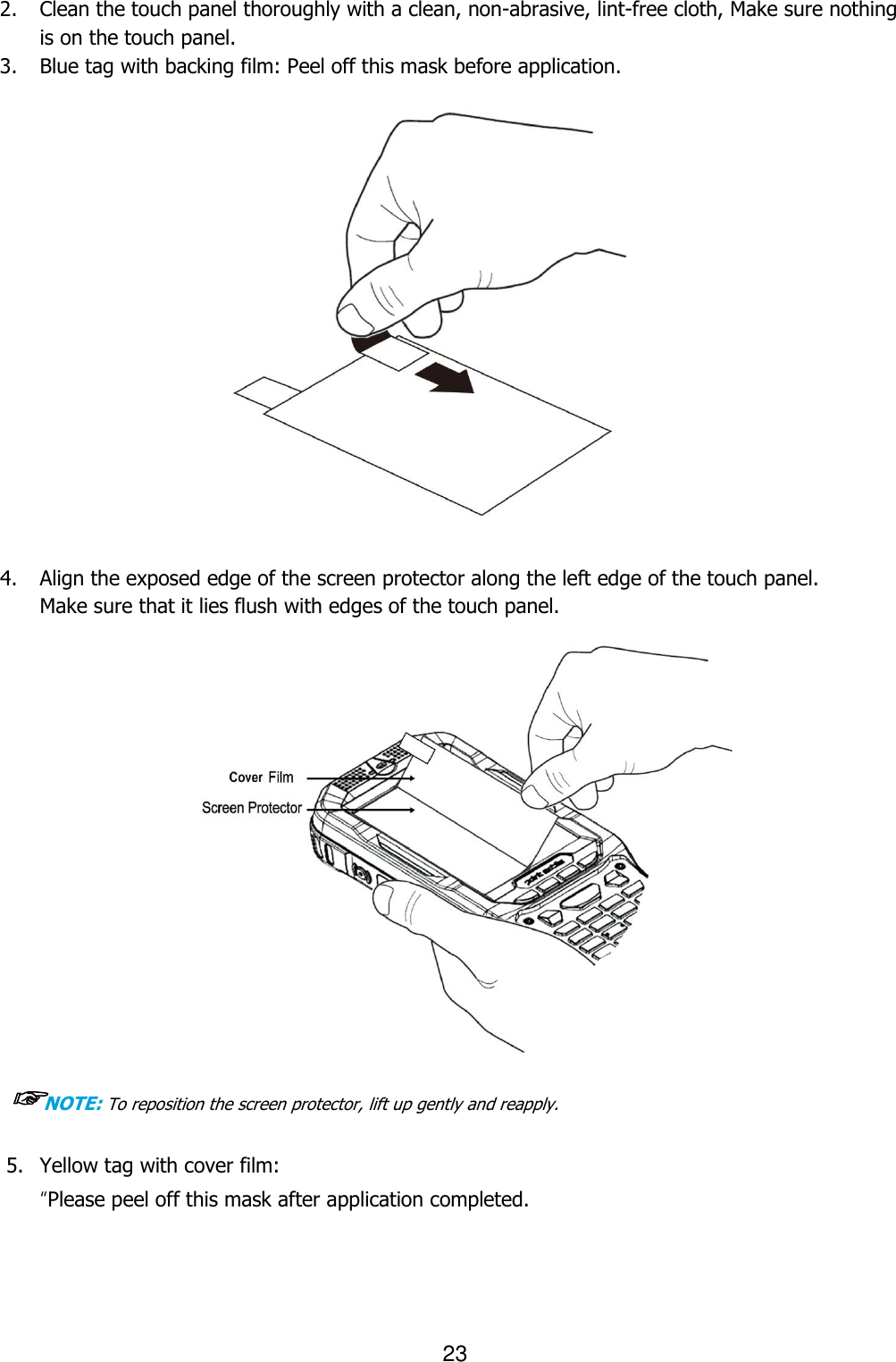 23  2. Clean the touch panel thoroughly with a clean, non-abrasive, lint-free cloth, Make sure nothing is on the touch panel.   3. Blue tag with backing film: Peel off this mask before application.                    4. Align the exposed edge of the screen protector along the left edge of the touch panel.   Make sure that it lies flush with edges of the touch panel.                    ☞NOTE: To reposition the screen protector, lift up gently and reapply.   5. Yellow tag with cover film:   “Please peel off this mask after application completed.  Lcd  보호테이프 붙이는 작업 손모양 추가 