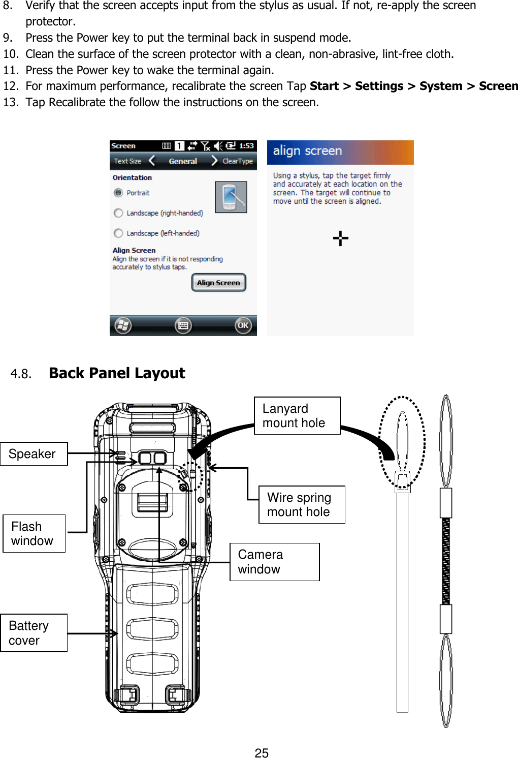 25   8. Verify that the screen accepts input from the stylus as usual. If not, re-apply the screen protector.   9. Press the Power key to put the terminal back in suspend mode.   10. Clean the surface of the screen protector with a clean, non-abrasive, lint-free cloth.   11. Press the Power key to wake the terminal again. 12. For maximum performance, recalibrate the screen Tap Start &gt; Settings &gt; System &gt; Screen 13. Tap Recalibrate the follow the instructions on the screen.            4.8. Back Panel Layout                    Battery cover Flash window Camera window Speaker Wire spring mount hole Lanyard mount hole 