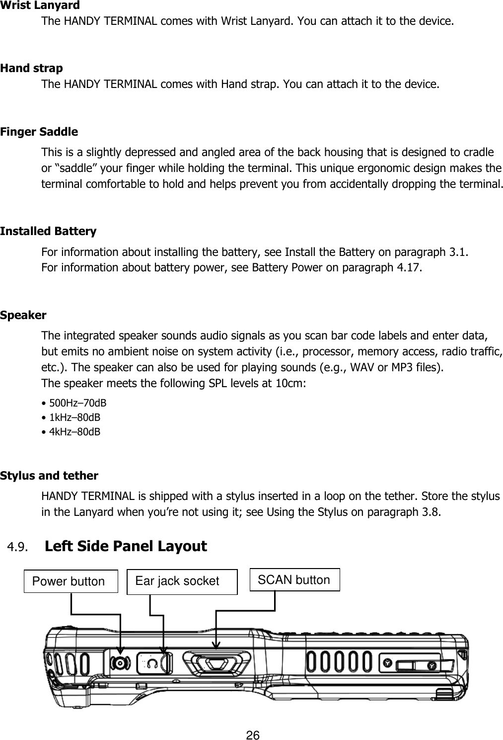 26       Wrist Lanyard   The HANDY TERMINAL comes with Wrist Lanyard. You can attach it to the device.     Hand strap   The HANDY TERMINAL comes with Hand strap. You can attach it to the device.       Finger Saddle This is a slightly depressed and angled area of the back housing that is designed to cradle or “saddle” your finger while holding the terminal. This unique ergonomic design makes the terminal comfortable to hold and helps prevent you from accidentally dropping the terminal.   Installed Battery For information about installing the battery, see Install the Battery on paragraph 3.1.   For information about battery power, see Battery Power on paragraph 4.17.   Speaker The integrated speaker sounds audio signals as you scan bar code labels and enter data, but emits no ambient noise on system activity (i.e., processor, memory access, radio traffic, etc.). The speaker can also be used for playing sounds (e.g., WAV or MP3 files). The speaker meets the following SPL levels at 10cm: • 500Hz–70dB • 1kHz–80dB • 4kHz–80dB   Stylus and tether HANDY TERMINAL is shipped with a stylus inserted in a loop on the tether. Store the stylus in the Lanyard when you’re not using it; see Using the Stylus on paragraph 3.8.  4.9. Left Side Panel Layout       SCAN button Power button Ear jack socket 