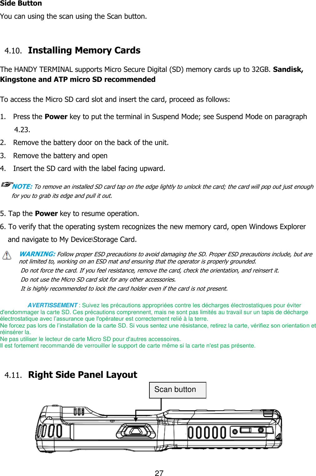 27  Side Button You can using the scan using the Scan button.   4.10. Installing Memory Cards  The HANDY TERMINAL supports Micro Secure Digital (SD) memory cards up to 32GB. Sandisk, Kingstone and ATP micro SD recommended  To access the Micro SD card slot and insert the card, proceed as follows:  1.    Press the Power key to put the terminal in Suspend Mode; see Suspend Mode on paragraph 4.23. 2.    Remove the battery door on the back of the unit. 3.    Remove the battery and open   4.    Insert the SD card with the label facing upward. ☞NOTE: To remove an installed SD card tap on the edge lightly to unlock the card; the card will pop out just enough for you to grab its edge and pull it out.   5. Tap the Power key to resume operation. 6. To verify that the operating system recognizes the new memory card, open Windows Explorer and navigate to My Device\Storage Card. WARNING: Follow proper ESD precautions to avoid damaging the SD. Proper ESD precautions include, but are    not limited to, working on an ESD mat and ensuring that the operator is properly grounded. Do not force the card. If you feel resistance, remove the card, check the orientation, and reinsert it. Do not use the Micro SD card slot for any other accessories. It is highly recommended to lock the card holder even if the card is not present.  AVERTISSEMENT : Suivez les précautions appropriées contre les décharges électrostatiques pour éviter d&apos;endommager la carte SD. Ces précautions comprennent, mais ne sont pas limités au travail sur un tapis de décharge électrostatique avec l’assurance que l&apos;opérateur est correctement relié à la terre.   Ne forcez pas lors de l’installation de la carte SD. Si vous sentez une résistance, retirez la carte, vérifiez son orientation et réinsérer la.   Ne pas utiliser le lecteur de carte Micro SD pour d&apos;autres accessoires.   Il est fortement recommandé de verrouiller le support de carte même si la carte n&apos;est pas présente.   4.11. Right Side Panel Layout            Scan button 