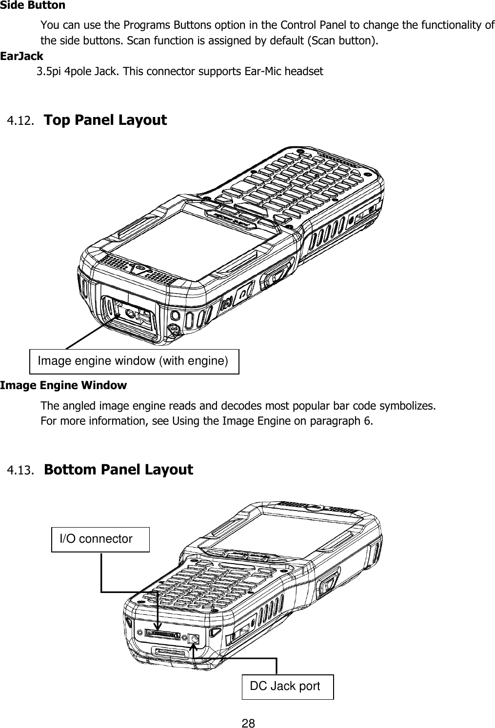 28   Side Button You can use the Programs Buttons option in the Control Panel to change the functionality of the side buttons. Scan function is assigned by default (Scan button).  EarJack 3.5pi 4pole Jack. This connector supports Ear-Mic headset   4.12. Top Panel Layout                    Image Engine Window The angled image engine reads and decodes most popular bar code symbolizes.   For more information, see Using the Image Engine on paragraph 6.     4.13. Bottom Panel Layout                   Image engine window (with engine) I/O connector DC Jack port 
