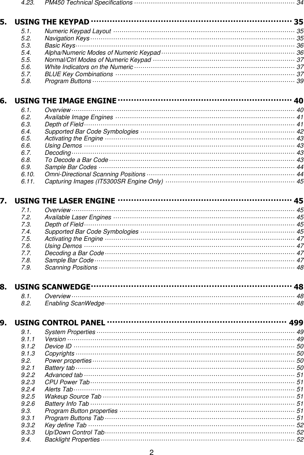 2  4.23. PM450 Technical Specifications ············································································· 34 5. USING THE KEYPAD ··········································································· 35 5.1. Numeric Keypad Layout ······················································································· 35 5.2. Navigation Keys ·································································································· 35 5.3. Basic Keys········································································································· 36 5.4. Alpha/Numeric Modes of Numeric Keypad ································································ 36 5.5. Normal/Ctrl Modes of Numeric Keypad ···································································· 37 5.6. White Indicators on the Numeric ············································································· 37 5.7. BLUE Key Combinations ······················································································ 37 5.8. Program Buttons ································································································· 39 6. USING THE IMAGE ENGINE ································································· 40 6.1. Overview ··········································································································· 40 6.2. Available Image Engines ······················································································ 41 6.3. Depth of Field ····································································································· 41 6.4. Supported Bar Code Symbologies ·········································································· 42 6.5. Activating the Engine ··························································································· 43 6.6. Using Demos ····································································································· 43 6.7. Decoding ··········································································································· 43 6.8. To Decode a Bar Code ························································································· 43 6.9. Sample Bar Codes ······························································································ 44 6.10. Omni-Directional Scanning Positions ······································································· 44 6.11. Capturing Images (IT5300SR Engine Only) ······························································ 45 7. USING THE LASER ENGINE ································································· 45 7.1. Overview ··········································································································· 45 7.2. Available Laser Engines ······················································································· 45 7.3. Depth of Field ····································································································· 45 7.4. Supported Bar Code Symbologies ·········································································· 45 7.5. Activating the Engine ··························································································· 47 7.6. Using Demos ····································································································· 47 7.7. Decoding a Bar Code ··························································································· 47 7.8. Sample Bar Code ································································································ 47 7.9. Scanning Positions ······························································································ 48 8. USING SCANWEDGE ··········································································· 48 8.1. Overview ··········································································································· 48 8.2. Enabling ScanWedge ··························································································· 48 9. USING CONTROL PANEL ··································································· 499 9.1. System Properties ······························································································· 49 9.1.1 Version ············································································································· 49 9.1.2 Device ID ·········································································································· 50 9.1.3 Copyrights ········································································································· 50 9.2. Power properties ································································································· 50 9.2.1 Battery tab ········································································································· 50 9.2.2 Advanced tab ····································································································· 51 9.2.3 CPU Power Tab ·································································································· 51 9.2.4 Alerts Tab ·········································································································· 51 9.2.5 Wakeup Source Tab ···························································································· 51 9.2.6 Battery Info Tab ·································································································· 51 9.3. Program Button properties ···················································································· 51 9.3.1 Program Buttons Tab ··························································································· 51 9.3.2 Key define Tab ··································································································· 52 9.3.3 Up/Down Control Tab ··························································································· 52 9.4. Backlight Properties ····························································································· 52 