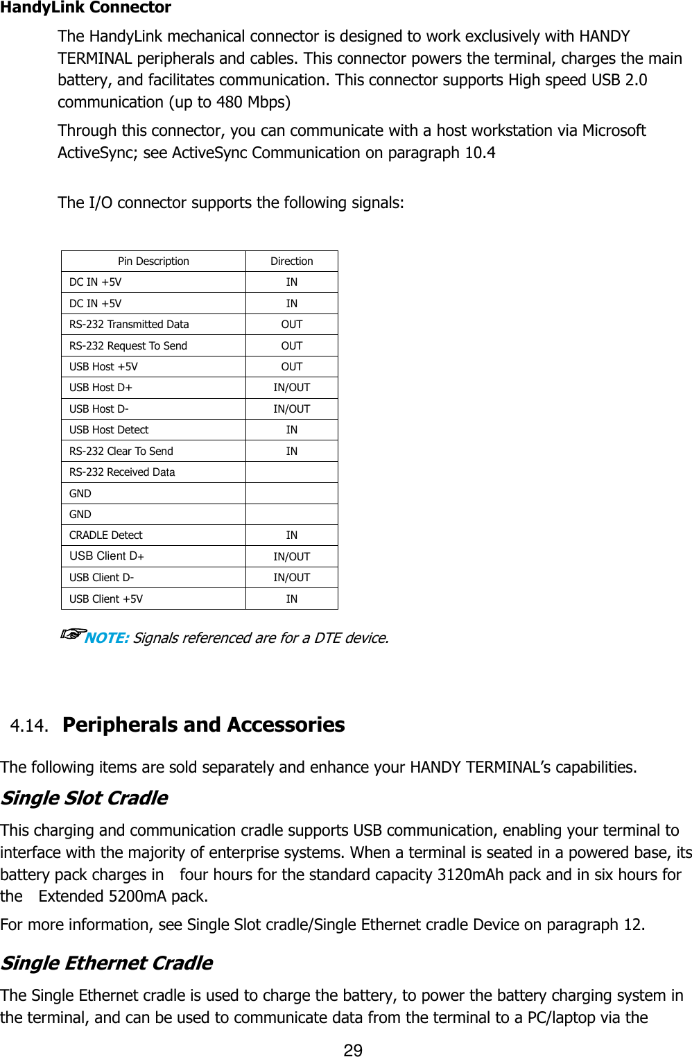 29  HandyLink Connector The HandyLink mechanical connector is designed to work exclusively with HANDY TERMINAL peripherals and cables. This connector powers the terminal, charges the main battery, and facilitates communication. This connector supports High speed USB 2.0 communication (up to 480 Mbps)    Through this connector, you can communicate with a host workstation via Microsoft ActiveSync; see ActiveSync Communication on paragraph 10.4   The I/O connector supports the following signals:  Pin Description Direction DC IN +5V   IN DC IN +5V   IN RS-232 Transmitted Data   OUT RS-232 Request To Send   OUT USB Host +5V   OUT USB Host D+   IN/OUT USB Host D-   IN/OUT USB Host Detect   IN RS-232 Clear To Send IN RS-232 Received Data    GND    GND    CRADLE Detect   IN USB Client D+   IN/OUT USB Client D- IN/OUT USB Client +5V IN  ☞NOTE: Signals referenced are for a DTE device.   4.14. Peripherals and Accessories    The following items are sold separately and enhance your HANDY TERMINAL’s capabilities. Single Slot Cradle This charging and communication cradle supports USB communication, enabling your terminal to interface with the majority of enterprise systems. When a terminal is seated in a powered base, its battery pack charges in    four hours for the standard capacity 3120mAh pack and in six hours for the    Extended 5200mA pack.  For more information, see Single Slot cradle/Single Ethernet cradle Device on paragraph 12.  Single Ethernet Cradle The Single Ethernet cradle is used to charge the battery, to power the battery charging system in the terminal, and can be used to communicate data from the terminal to a PC/laptop via the 