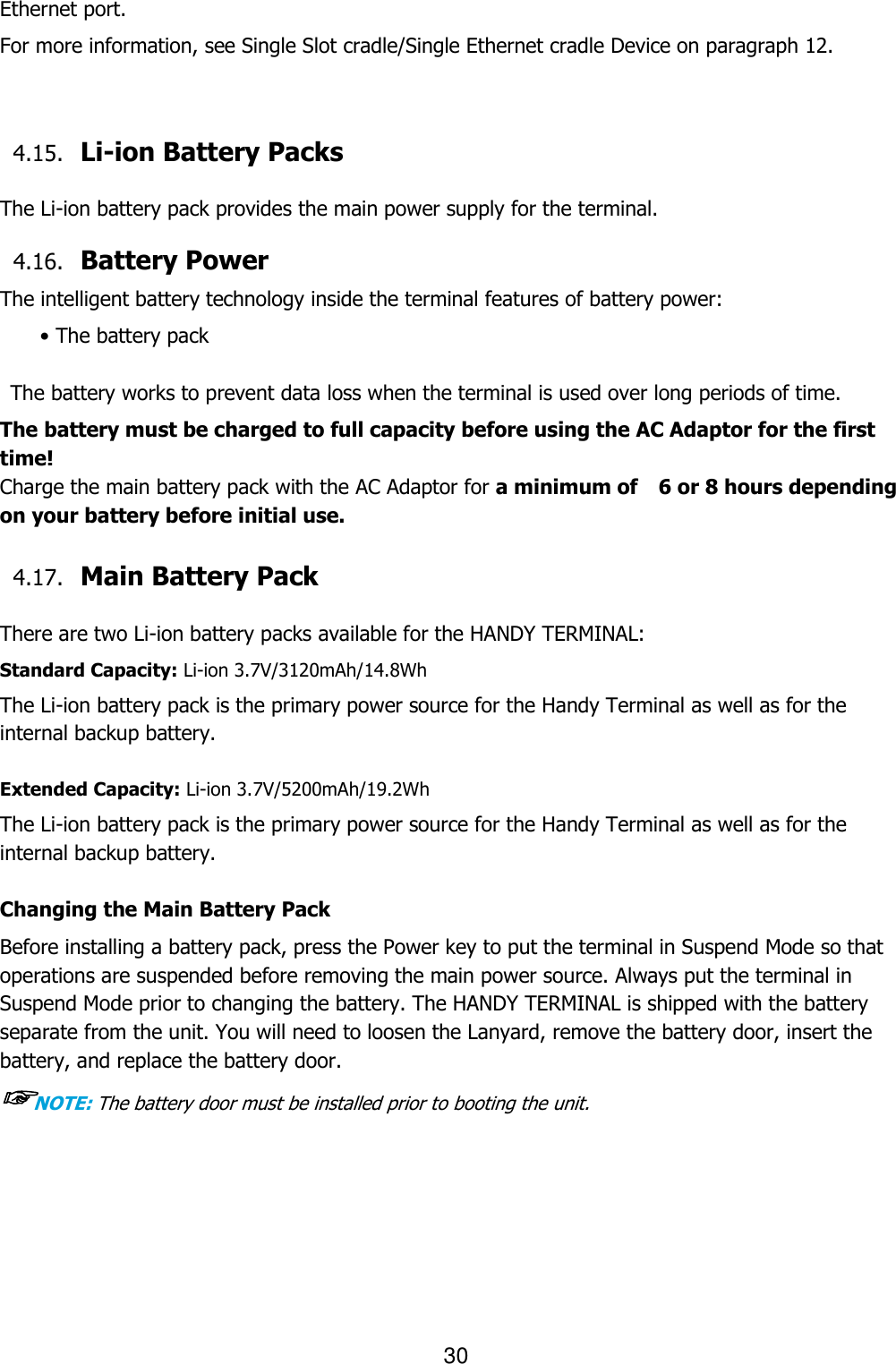 30  Ethernet port.  For more information, see Single Slot cradle/Single Ethernet cradle Device on paragraph 12.   4.15. Li-ion Battery Packs    The Li-ion battery pack provides the main power supply for the terminal.     4.16. Battery Power    The intelligent battery technology inside the terminal features of battery power: • The battery pack    The battery works to prevent data loss when the terminal is used over long periods of time. The battery must be charged to full capacity before using the AC Adaptor for the first time! Charge the main battery pack with the AC Adaptor for a minimum of    6 or 8 hours depending on your battery before initial use.  4.17. Main Battery Pack    There are two Li-ion battery packs available for the HANDY TERMINAL: Standard Capacity: Li-ion 3.7V/3120mAh/14.8Wh The Li-ion battery pack is the primary power source for the Handy Terminal as well as for the internal backup battery.  Extended Capacity: Li-ion 3.7V/5200mAh/19.2Wh The Li-ion battery pack is the primary power source for the Handy Terminal as well as for the internal backup battery.  Changing the Main Battery Pack Before installing a battery pack, press the Power key to put the terminal in Suspend Mode so that operations are suspended before removing the main power source. Always put the terminal in Suspend Mode prior to changing the battery. The HANDY TERMINAL is shipped with the battery separate from the unit. You will need to loosen the Lanyard, remove the battery door, insert the battery, and replace the battery door.   ☞NOTE: The battery door must be installed prior to booting the unit.      