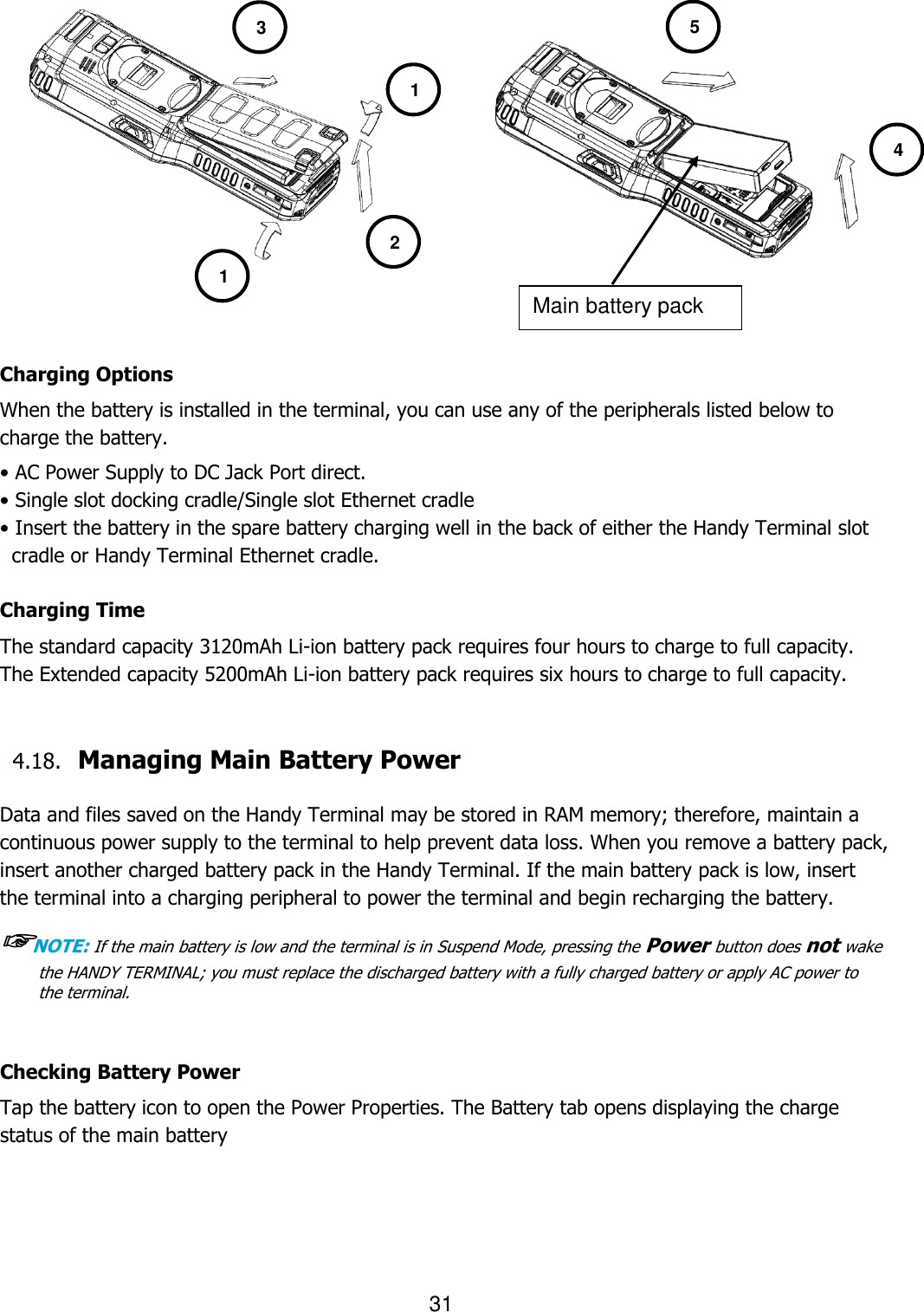 31            Charging Options When the battery is installed in the terminal, you can use any of the peripherals listed below to charge the battery.   • AC Power Supply to DC Jack Port direct. • Single slot docking cradle/Single slot Ethernet cradle • Insert the battery in the spare battery charging well in the back of either the Handy Terminal slot cradle or Handy Terminal Ethernet cradle.  Charging Time The standard capacity 3120mAh Li-ion battery pack requires four hours to charge to full capacity.   The Extended capacity 5200mAh Li-ion battery pack requires six hours to charge to full capacity.   4.18. Managing Main Battery Power    Data and files saved on the Handy Terminal may be stored in RAM memory; therefore, maintain a continuous power supply to the terminal to help prevent data loss. When you remove a battery pack, insert another charged battery pack in the Handy Terminal. If the main battery pack is low, insert the terminal into a charging peripheral to power the terminal and begin recharging the battery.  ☞NOTE: If the main battery is low and the terminal is in Suspend Mode, pressing the Power button does not wake the HANDY TERMINAL; you must replace the discharged battery with a fully charged battery or apply AC power to the terminal.   Checking Battery Power Tap the battery icon to open the Power Properties. The Battery tab opens displaying the charge status of the main battery    Main battery pack 1 1 2 3 5 4 