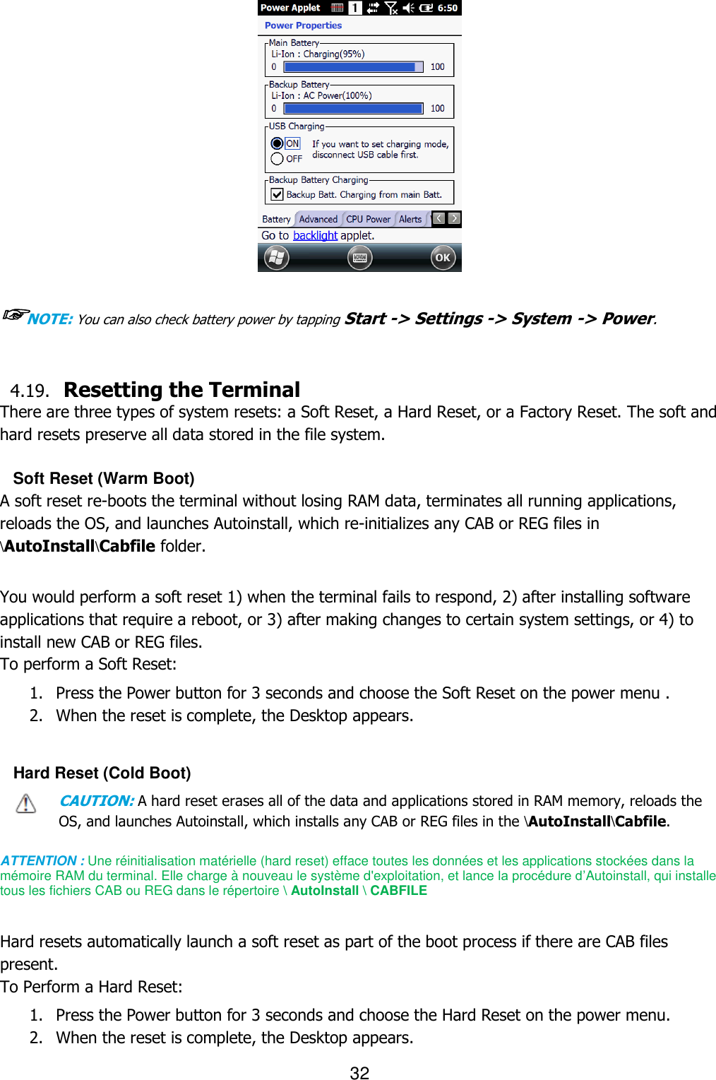 32    ☞NOTE: You can also check battery power by tapping Start -&gt; Settings -&gt; System -&gt; Power.   4.19. Resetting the Terminal   There are three types of system resets: a Soft Reset, a Hard Reset, or a Factory Reset. The soft and hard resets preserve all data stored in the file system.    Soft Reset (Warm Boot) A soft reset re-boots the terminal without losing RAM data, terminates all running applications, reloads the OS, and launches Autoinstall, which re-initializes any CAB or REG files in \AutoInstall\Cabfile folder.   You would perform a soft reset 1) when the terminal fails to respond, 2) after installing software applications that require a reboot, or 3) after making changes to certain system settings, or 4) to install new CAB or REG files. To perform a Soft Reset:  1. Press the Power button for 3 seconds and choose the Soft Reset on the power menu . 2. When the reset is complete, the Desktop appears.  Hard Reset (Cold Boot) CAUTION: A hard reset erases all of the data and applications stored in RAM memory, reloads the OS, and launches Autoinstall, which installs any CAB or REG files in the \AutoInstall\Cabfile.  ATTENTION : Une réinitialisation matérielle (hard reset) efface toutes les données et les applications stockées dans la mémoire RAM du terminal. Elle charge à nouveau le système d&apos;exploitation, et lance la procédure d’Autoinstall, qui installe tous les fichiers CAB ou REG dans le répertoire \ AutoInstall \ CABFILE    Hard resets automatically launch a soft reset as part of the boot process if there are CAB files present. To Perform a Hard Reset:  1. Press the Power button for 3 seconds and choose the Hard Reset on the power menu. 2. When the reset is complete, the Desktop appears.  