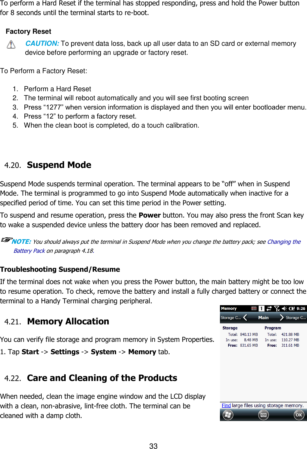 33   To perform a Hard Reset if the terminal has stopped responding, press and hold the Power button for 8 seconds until the terminal starts to re-boot.  Factory Reset CAUTION: To prevent data loss, back up all user data to an SD card or external memory device before performing an upgrade or factory reset.  To Perform a Factory Reset:  1.  Perform a Hard Reset 2.  The terminal will reboot automatically and you will see first booting screen 3. Press “1277” when version information is displayed and then you will enter bootloader menu. 4. Press “12” to perform a factory reset. 5.  When the clean boot is completed, do a touch calibration.    4.20. Suspend Mode    Suspend Mode suspends terminal operation. The terminal appears to be “off” when in Suspend Mode. The terminal is programmed to go into Suspend Mode automatically when inactive for a specified period of time. You can set this time period in the Power setting.  To suspend and resume operation, press the Power button. You may also press the front Scan key to wake a suspended device unless the battery door has been removed and replaced.  ☞NOTE: You should always put the terminal in Suspend Mode when you change the battery pack; see Changing the Battery Pack on paragraph 4.18.     Troubleshooting Suspend/Resume If the terminal does not wake when you press the Power button, the main battery might be too low to resume operation. To check, remove the battery and install a fully charged battery or connect the terminal to a Handy Terminal charging peripheral.  4.21. Memory Allocation  You can verify file storage and program memory in System Properties. 1. Tap Start -&gt; Settings -&gt; System -&gt; Memory tab.    4.22. Care and Cleaning of the Products    When needed, clean the image engine window and the LCD display with a clean, non-abrasive, lint-free cloth. The terminal can be cleaned with a damp cloth.  