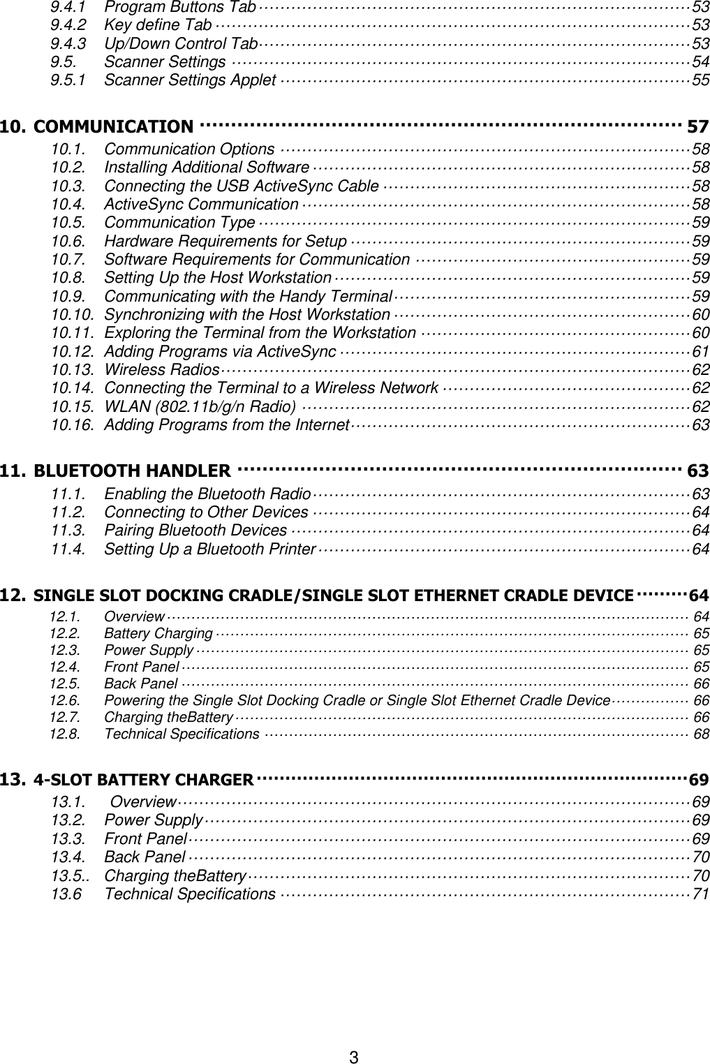 3  9.4.1 Program Buttons Tab ················································································ 53 9.4.2 Key define Tab ························································································ 53 9.4.3 Up/Down Control Tab················································································ 53 9.5. Scanner Settings ····················································································· 54 9.5.1 Scanner Settings Applet ············································································ 55 10. COMMUNICATION ············································································· 57 10.1. Communication Options ············································································ 58 10.2. Installing Additional Software ······································································ 58 10.3. Connecting the USB ActiveSync Cable ························································· 58 10.4. ActiveSync Communication ········································································ 58 10.5. Communication Type ················································································ 59 10.6. Hardware Requirements for Setup ······························································· 59 10.7. Software Requirements for Communication ··················································· 59 10.8. Setting Up the Host Workstation ·································································· 59 10.9. Communicating with the Handy Terminal ······················································· 59 10.10. Synchronizing with the Host Workstation ······················································· 60 10.11. Exploring the Terminal from the Workstation ·················································· 60 10.12. Adding Programs via ActiveSync ································································· 61 10.13. Wireless Radios ······················································································· 62 10.14. Connecting the Terminal to a Wireless Network ·············································· 62 10.15. WLAN (802.11b/g/n Radio) ········································································ 62 10.16. Adding Programs from the Internet ······························································· 63 11. BLUETOOTH HANDLER ······································································· 63 11.1. Enabling the Bluetooth Radio ······································································ 63 11.2. Connecting to Other Devices ······································································ 64 11.3. Pairing Bluetooth Devices ·········································································· 64 11.4. Setting Up a Bluetooth Printer ····································································· 64 12. SINGLE SLOT DOCKING CRADLE/SINGLE SLOT ETHERNET CRADLE DEVICE ········· 64 12.1. Overview ··········································································································· 64 12.2. Battery Charging ································································································· 65 12.3. Power Supply ····································································································· 65 12.4. Front Panel ········································································································ 65 12.5. Back Panel ········································································································ 66 12.6. Powering the Single Slot Docking Cradle or Single Slot Ethernet Cradle Device················ 66 12.7. Charging theBattery ····························································································· 66 12.8. Technical Specifications ······················································································· 68 13. 4-SLOT BATTERY CHARGER ··········································································· 69 13.1.      Overview ······························································································· 69 13.2. Power Supply ·························································································· 69 13.3. Front Panel ····························································································· 69 13.4. Back Panel ····························································································· 70 13.5.. Charging theBattery ·················································································· 70 13.6 Technical Specifications ············································································ 71       