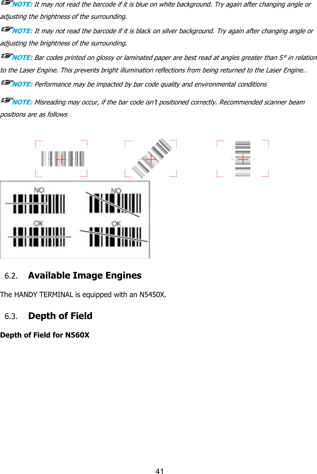 41  ☞NOTE: It may not read the barcode if it is blue on white background. Try again after changing angle or adjusting the brightness of the surrounding. ☞NOTE: It may not read the barcode if it is black on silver background. Try again after changing angle or adjusting the brightness of the surrounding. ☞NOTE: Bar codes printed on glossy or laminated paper are best read at angles greater than 5° in relation to the Laser Engine. This prevents bright illumination reflections from being returned to the Laser Engine.. ☞NOTE: Performance may be impacted by bar code quality and environmental conditions ☞NOTE: Misreading may occur, if the bar code isn’t positioned correctly. Recommended scanner beam positions are as follows        6.2. Available Image Engines  The HANDY TERMINAL is equipped with an N5450X.  6.3. Depth of Field  Depth of Field for N560X  