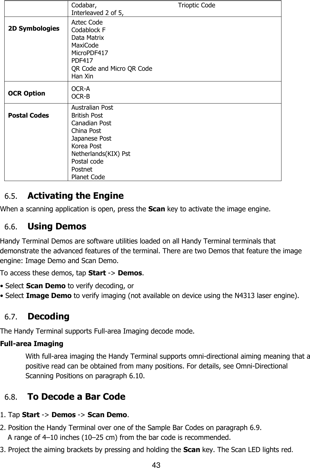 43  Codabar, Interleaved 2 of 5, Trioptic Code  2D Symbologies Aztec Code Codablock F Data Matrix MaxiCode MicroPDF417 PDF417 QR Code and Micro QR Code Han Xin  OCR Option OCR-A OCR-B  Postal Codes Australian Post British Post Canadian Post China Post Japanese Post Korea Post Netherlands(KIX) Pst Postal code Postnet Planet Code  6.5. Activating the Engine  When a scanning application is open, press the Scan key to activate the image engine.  6.6. Using Demos Handy Terminal Demos are software utilities loaded on all Handy Terminal terminals that demonstrate the advanced features of the terminal. There are two Demos that feature the image engine: Image Demo and Scan Demo.  To access these demos, tap Start -&gt; Demos. • Select Scan Demo to verify decoding, or • Select Image Demo to verify imaging (not available on device using the N4313 laser engine).  6.7. Decoding The Handy Terminal supports Full-area Imaging decode mode.  Full-area Imaging With full-area imaging the Handy Terminal supports omni-directional aiming meaning that a positive read can be obtained from many positions. For details, see Omni-Directional Scanning Positions on paragraph 6.10.  6.8. To Decode a Bar Code  1. Tap Start -&gt; Demos -&gt; Scan Demo. 2. Position the Handy Terminal over one of the Sample Bar Codes on paragraph 6.9. A range of 4–10 inches (10–25 cm) from the bar code is recommended.  3. Project the aiming brackets by pressing and holding the Scan key. The Scan LED lights red. 