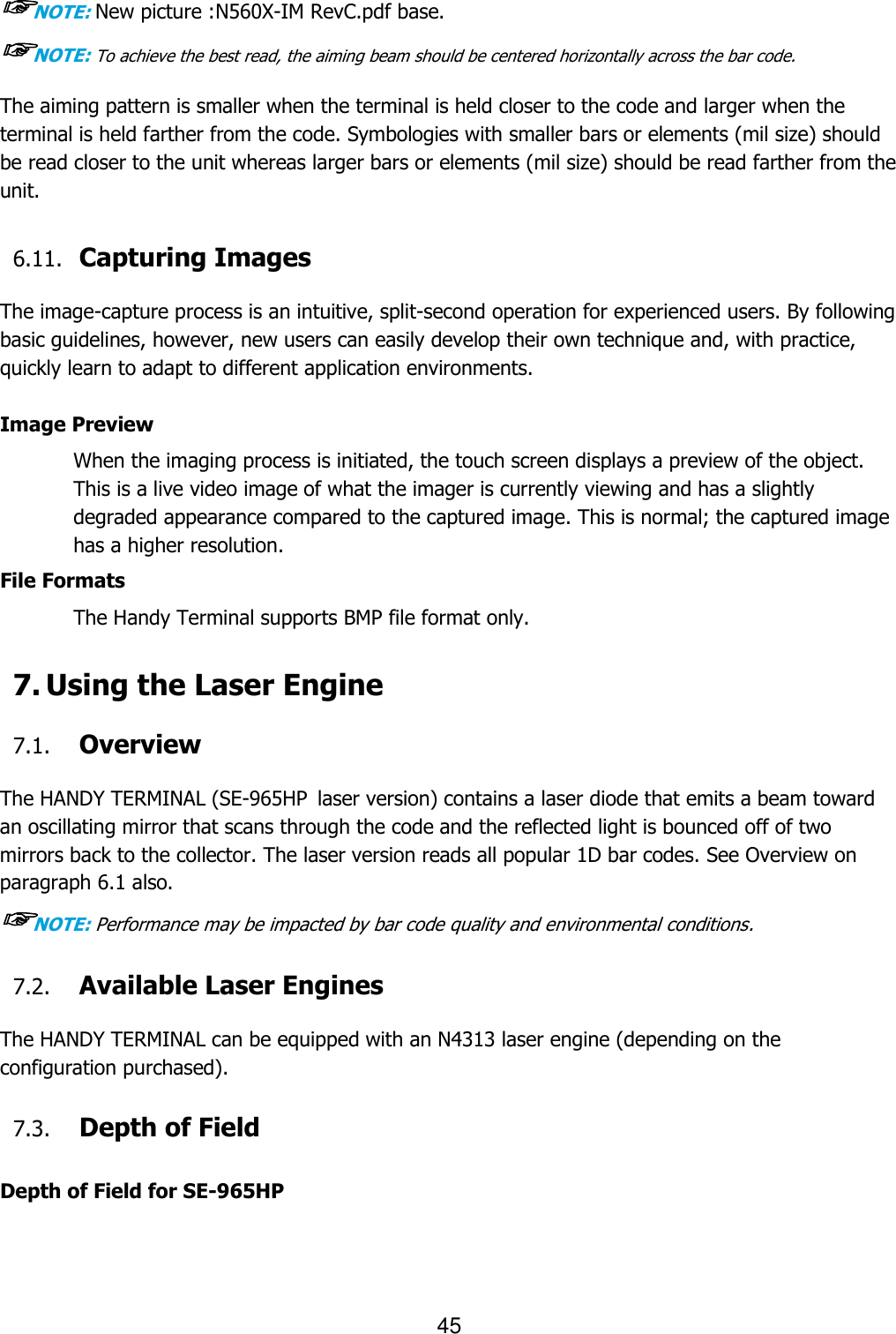 45  ☞NOTE: New picture :N560X-IM RevC.pdf base. ☞NOTE: To achieve the best read, the aiming beam should be centered horizontally across the bar code. The aiming pattern is smaller when the terminal is held closer to the code and larger when the terminal is held farther from the code. Symbologies with smaller bars or elements (mil size) should be read closer to the unit whereas larger bars or elements (mil size) should be read farther from the unit.  6.11. Capturing Images    The image-capture process is an intuitive, split-second operation for experienced users. By following basic guidelines, however, new users can easily develop their own technique and, with practice, quickly learn to adapt to different application environments.  Image Preview When the imaging process is initiated, the touch screen displays a preview of the object. This is a live video image of what the imager is currently viewing and has a slightly degraded appearance compared to the captured image. This is normal; the captured image has a higher resolution.  File Formats The Handy Terminal supports BMP file format only.  7. Using the Laser Engine  7.1. Overview  The HANDY TERMINAL (SE-965HP laser version) contains a laser diode that emits a beam toward an oscillating mirror that scans through the code and the reflected light is bounced off of two mirrors back to the collector. The laser version reads all popular 1D bar codes. See Overview on paragraph 6.1 also. ☞NOTE: Performance may be impacted by bar code quality and environmental conditions.  7.2. Available Laser Engines  The HANDY TERMINAL can be equipped with an N4313 laser engine (depending on the configuration purchased).  7.3. Depth of Field  Depth of Field for SE-965HP 