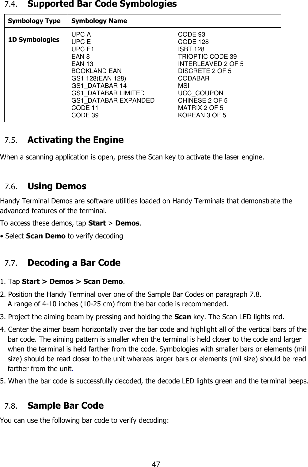 47  7.4. Supported Bar Code Symbologies Symbology Type Symbology Name  1D Symbologies UPC A UPC E UPC E1 EAN 8 EAN 13 BOOKLAND EAN GS1 128(EAN 128) GS1_DATABAR 14 GS1_DATABAR LIMITED GS1_DATABAR EXPANDED CODE 11 CODE 39 CODE 93 CODE 128 ISBT 128 TRIOPTIC CODE 39 INTERLEAVED 2 OF 5 DISCRETE 2 OF 5 CODABAR MSI UCC_COUPON CHINESE 2 OF 5 MATRIX 2 OF 5 KOREAN 3 OF 5  7.5. Activating the Engine  When a scanning application is open, press the Scan key to activate the laser engine.   7.6. Using Demos Handy Terminal Demos are software utilities loaded on Handy Terminals that demonstrate the advanced features of the terminal.  To access these demos, tap Start &gt; Demos. • Select Scan Demo to verify decoding  7.7. Decoding a Bar Code  1. Tap Start &gt; Demos &gt; Scan Demo. 2. Position the Handy Terminal over one of the Sample Bar Codes on paragraph 7.8. A range of 4-10 inches (10-25 cm) from the bar code is recommended. 3. Project the aiming beam by pressing and holding the Scan key. The Scan LED lights red. 4. Center the aimer beam horizontally over the bar code and highlight all of the vertical bars of the bar code. The aiming pattern is smaller when the terminal is held closer to the code and larger when the terminal is held farther from the code. Symbologies with smaller bars or elements (mil size) should be read closer to the unit whereas larger bars or elements (mil size) should be read farther from the unit.  5. When the bar code is successfully decoded, the decode LED lights green and the terminal beeps.    7.8. Sample Bar Code You can use the following bar code to verify decoding: 