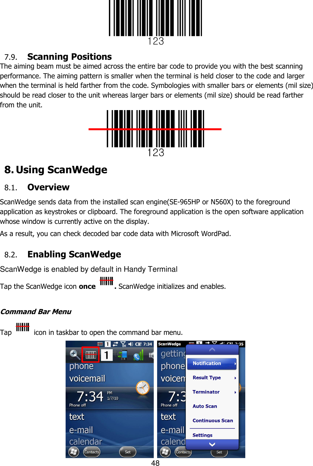 48   7.9. Scanning Positions The aiming beam must be aimed across the entire bar code to provide you with the best scanning performance. The aiming pattern is smaller when the terminal is held closer to the code and larger when the terminal is held farther from the code. Symbologies with smaller bars or elements (mil size) should be read closer to the unit whereas larger bars or elements (mil size) should be read farther from the unit.  8. Using ScanWedge 8.1. Overview ScanWedge sends data from the installed scan engine(SE-965HP or N560X) to the foreground application as keystrokes or clipboard. The foreground application is the open software application whose window is currently active on the display.  As a result, you can check decoded bar code data with Microsoft WordPad.  8.2. Enabling ScanWedge ScanWedge is enabled by default in Handy Terminal Tap the ScanWedge icon once  . ScanWedge initializes and enables.  Command Bar Menu Tap    icon in taskbar to open the command bar menu.    