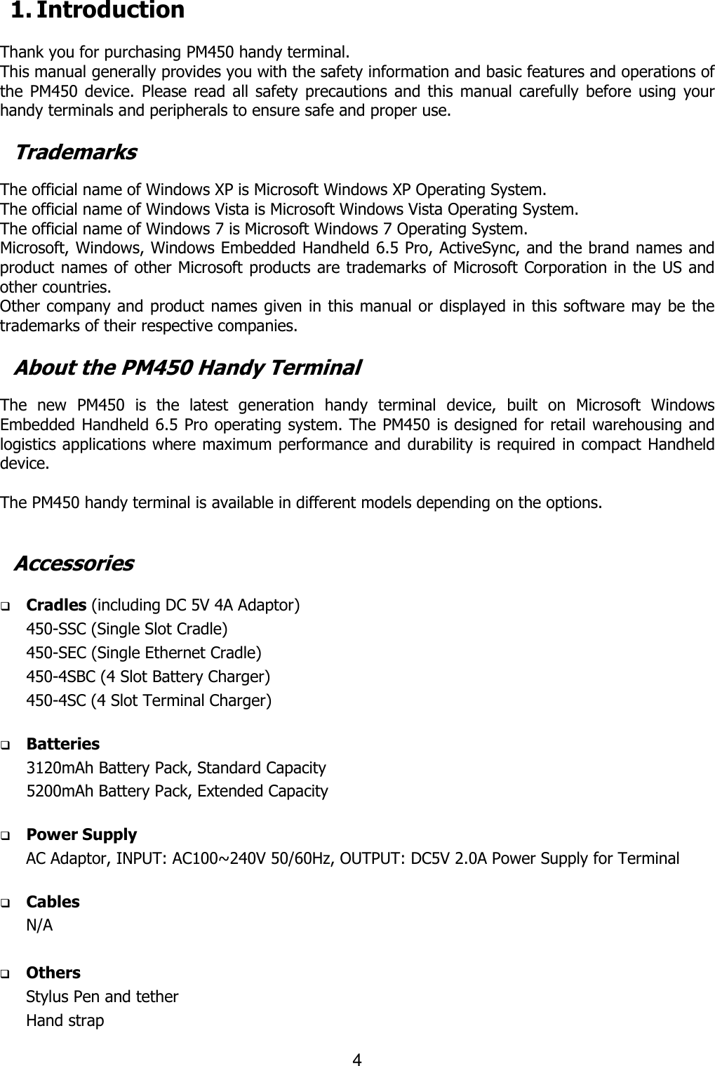 4  1. Introduction  Thank you for purchasing PM450 handy terminal.   This manual generally provides you with the safety information and basic features and operations of the  PM450 device. Please  read all safety precautions  and this manual  carefully before using your handy terminals and peripherals to ensure safe and proper use.    Trademarks  The official name of Windows XP is Microsoft Windows XP Operating System. The official name of Windows Vista is Microsoft Windows Vista Operating System. The official name of Windows 7 is Microsoft Windows 7 Operating System. Microsoft, Windows, Windows Embedded Handheld 6.5 Pro, ActiveSync, and the brand names and product names of other Microsoft products are trademarks of Microsoft Corporation in the US and other countries. Other company and product names given in this manual or displayed in this software may be the trademarks of their respective companies.  About the PM450 Handy Terminal  The  new  PM450  is  the  latest  generation  handy  terminal  device,  built  on  Microsoft  Windows Embedded Handheld 6.5 Pro operating system. The PM450 is designed for retail warehousing and logistics applications where maximum performance and durability is required in compact Handheld device.    The PM450 handy terminal is available in different models depending on the options.     Accessories   Cradles (including DC 5V 4A Adaptor) 450-SSC (Single Slot Cradle)   450-SEC (Single Ethernet Cradle)   450-4SBC (4 Slot Battery Charger) 450-4SC (4 Slot Terminal Charger)   Batteries 3120mAh Battery Pack, Standard Capacity 5200mAh Battery Pack, Extended Capacity   Power Supply AC Adaptor, INPUT: AC100~240V 50/60Hz, OUTPUT: DC5V 2.0A Power Supply for Terminal   Cables N/A   Others Stylus Pen and tether Hand strap  