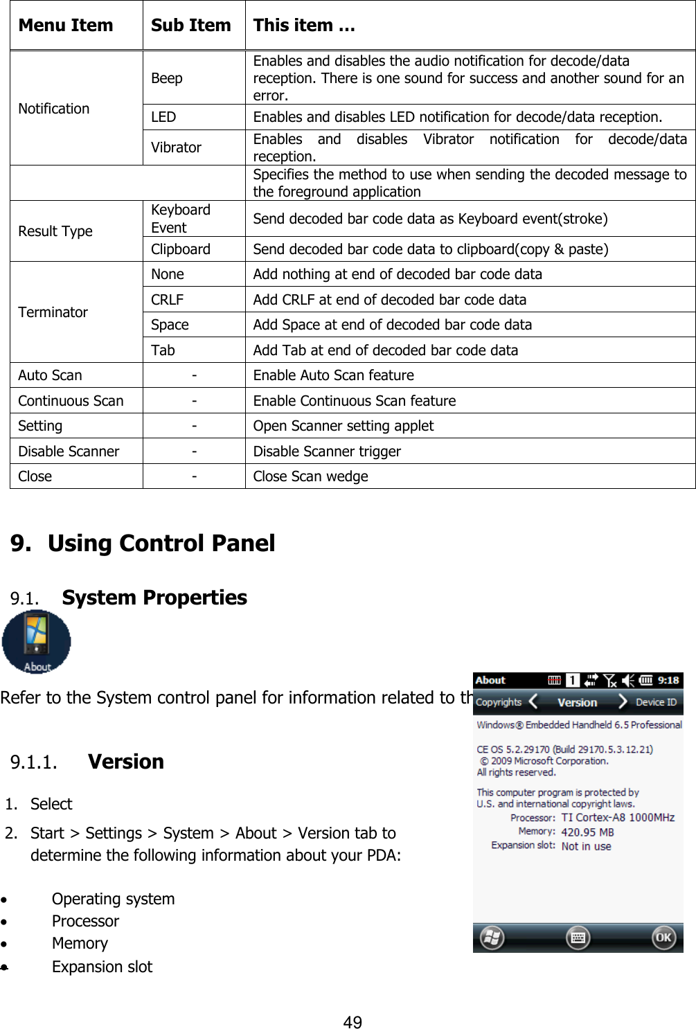 49   Menu Item Sub Item This item … Notification Beep Enables and disables the audio notification for decode/data reception. There is one sound for success and another sound for an error. LED Enables and disables LED notification for decode/data reception. Vibrator Enables  and  disables  Vibrator  notification  for  decode/data reception.  Specifies the method to use when sending the decoded message to the foreground application Result Type Keyboard Event Send decoded bar code data as Keyboard event(stroke) Clipboard Send decoded bar code data to clipboard(copy &amp; paste) Terminator None Add nothing at end of decoded bar code data CRLF Add CRLF at end of decoded bar code data Space Add Space at end of decoded bar code data Tab Add Tab at end of decoded bar code data Auto Scan - Enable Auto Scan feature Continuous Scan - Enable Continuous Scan feature Setting - Open Scanner setting applet Disable Scanner - Disable Scanner trigger Close - Close Scan wedge   9.   Using Control Panel  9.1. System Properties  Refer to the System control panel for information related to the system.  9.1.1. Version  1. Select   2. Start &gt; Settings &gt; System &gt; About &gt; Version tab to   determine the following information about your PDA:   Operating system  Processor  Memory  Expansion slot  