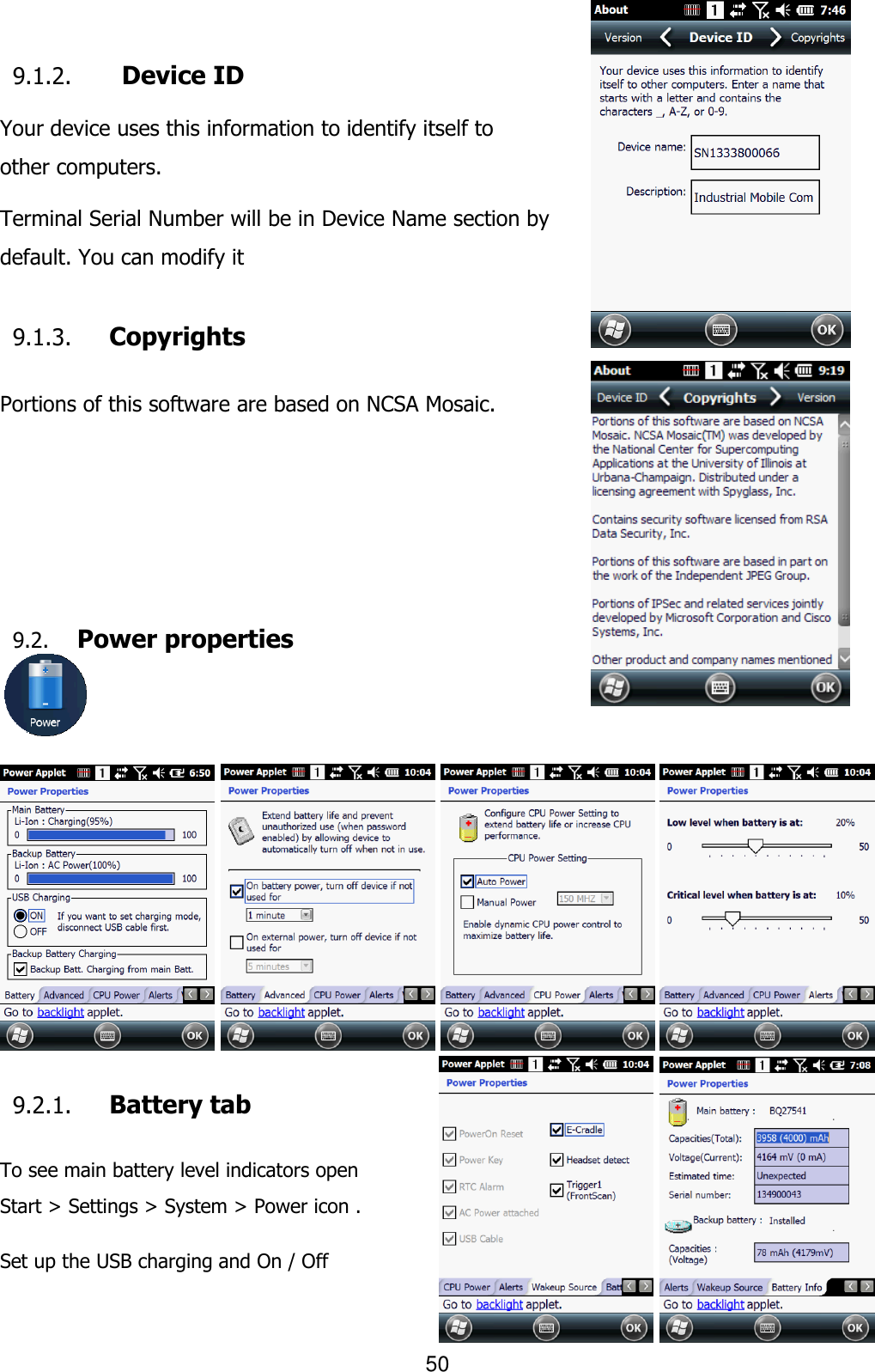 50  9.1.2.   Device ID  Your device uses this information to identify itself to other computers.  Terminal Serial Number will be in Device Name section by default. You can modify it  9.1.3. Copyrights  Portions of this software are based on NCSA Mosaic.      9.2. Power properties                        9.2.1. Battery tab  To see main battery level indicators open Start &gt; Settings &gt; System &gt; Power icon .  Set up the USB charging and On / Off    