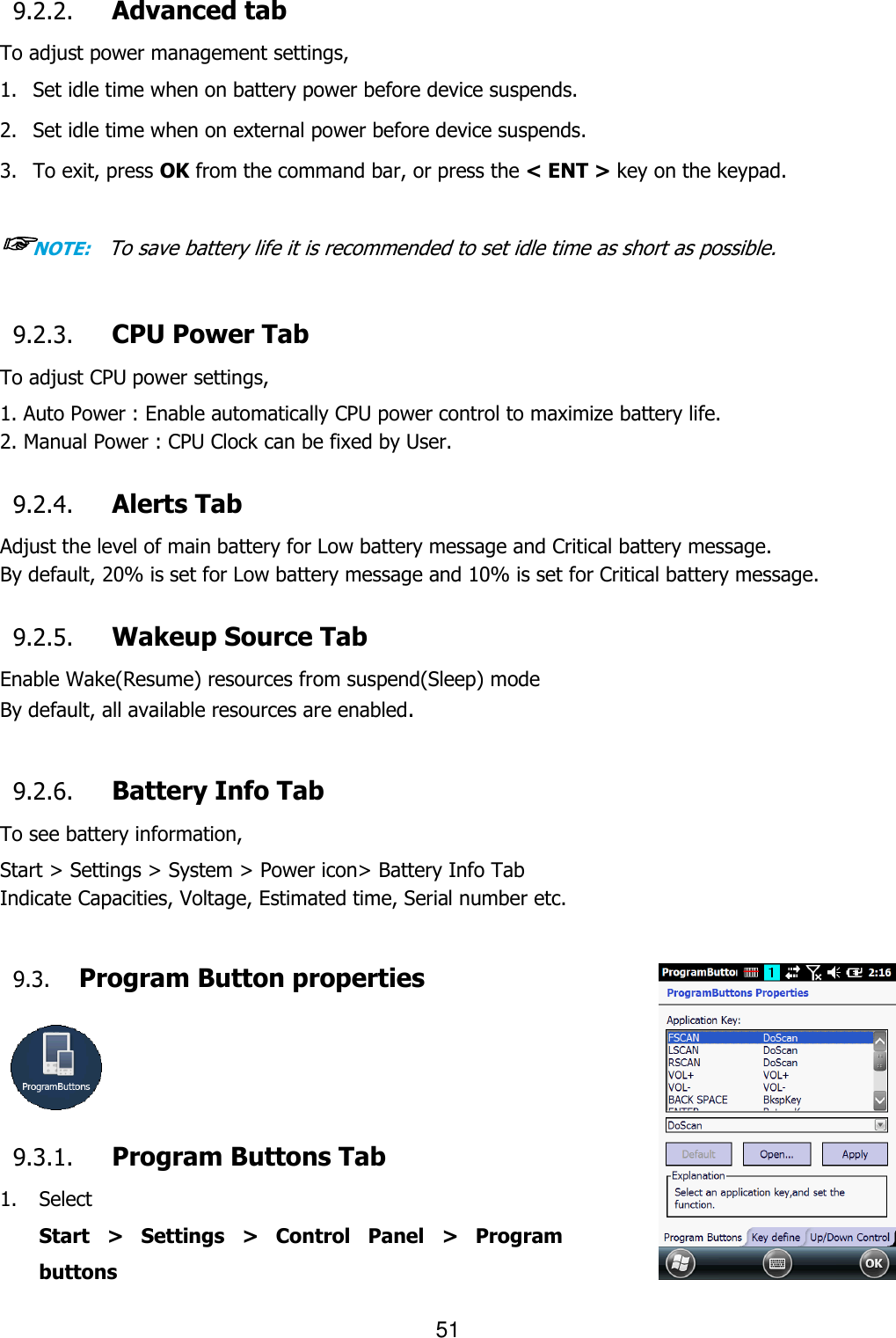 51  9.2.2. Advanced tab To adjust power management settings,   1. Set idle time when on battery power before device suspends.  2. Set idle time when on external power before device suspends.  3. To exit, press OK from the command bar, or press the &lt; ENT &gt; key on the keypad.  ☞NOTE:    To save battery life it is recommended to set idle time as short as possible.  9.2.3. CPU Power Tab To adjust CPU power settings,   1. Auto Power : Enable automatically CPU power control to maximize battery life.   2. Manual Power : CPU Clock can be fixed by User.  9.2.4. Alerts Tab Adjust the level of main battery for Low battery message and Critical battery message. By default, 20% is set for Low battery message and 10% is set for Critical battery message.  9.2.5. Wakeup Source Tab Enable Wake(Resume) resources from suspend(Sleep) mode By default, all available resources are enabled.  9.2.6. Battery Info Tab To see battery information,   Start &gt; Settings &gt; System &gt; Power icon&gt; Battery Info Tab Indicate Capacities, Voltage, Estimated time, Serial number etc.  9.3. Program Button properties     9.3.1. Program Buttons Tab 1. Select   Start  &gt;  Settings  &gt;  Control  Panel  &gt;  Program buttons 