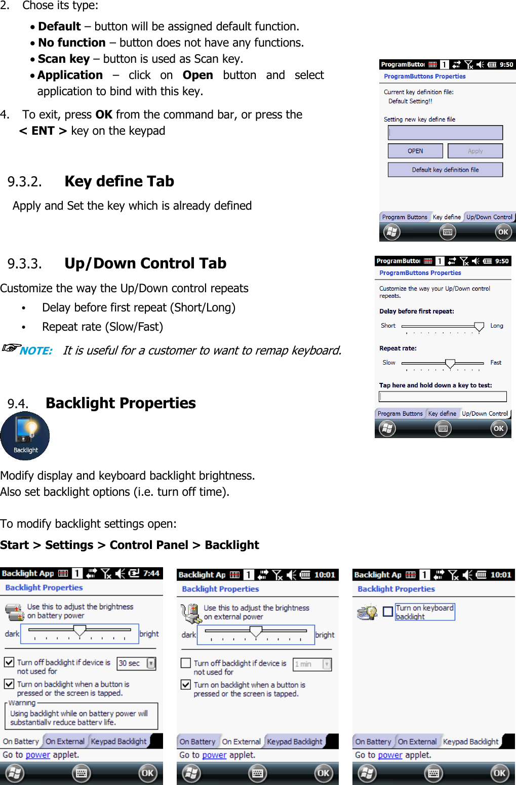 52  2. Chose its type:  Default – button will be assigned default function.  No function – button does not have any functions.  Scan key – button is used as Scan key.  Application –  click  on  Open  button  and  select application to bind with this key.  4.    To exit, press OK from the command bar, or press the  &lt; ENT &gt; key on the keypad   9.3.2. Key define Tab Apply and Set the key which is already defined    9.3.3. Up/Down Control Tab Customize the way the Up/Down control repeats • Delay before first repeat (Short/Long) • Repeat rate (Slow/Fast) ☞NOTE:    It is useful for a customer to want to remap keyboard.    9.4. Backlight Properties  Modify display and keyboard backlight brightness.   Also set backlight options (i.e. turn off time).  To modify backlight settings open: Start &gt; Settings &gt; Control Panel &gt; Backlight       