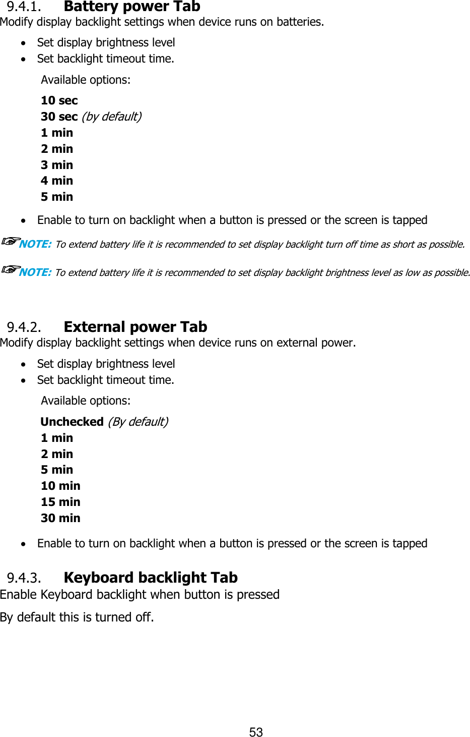 53   9.4.1. Battery power Tab Modify display backlight settings when device runs on batteries.  Set display brightness level  Set backlight timeout time.   Available options: 10 sec 30 sec (by default) 1 min 2 min 3 min 4 min   5 min   Enable to turn on backlight when a button is pressed or the screen is tapped ☞NOTE: To extend battery life it is recommended to set display backlight turn off time as short as possible. ☞NOTE: To extend battery life it is recommended to set display backlight brightness level as low as possible.   9.4.2. External power Tab Modify display backlight settings when device runs on external power.  Set display brightness level  Set backlight timeout time.   Available options: Unchecked (By default) 1 min 2 min 5 min 10 min 15 min 30 min   Enable to turn on backlight when a button is pressed or the screen is tapped  9.4.3. Keyboard backlight Tab Enable Keyboard backlight when button is pressed By default this is turned off.   